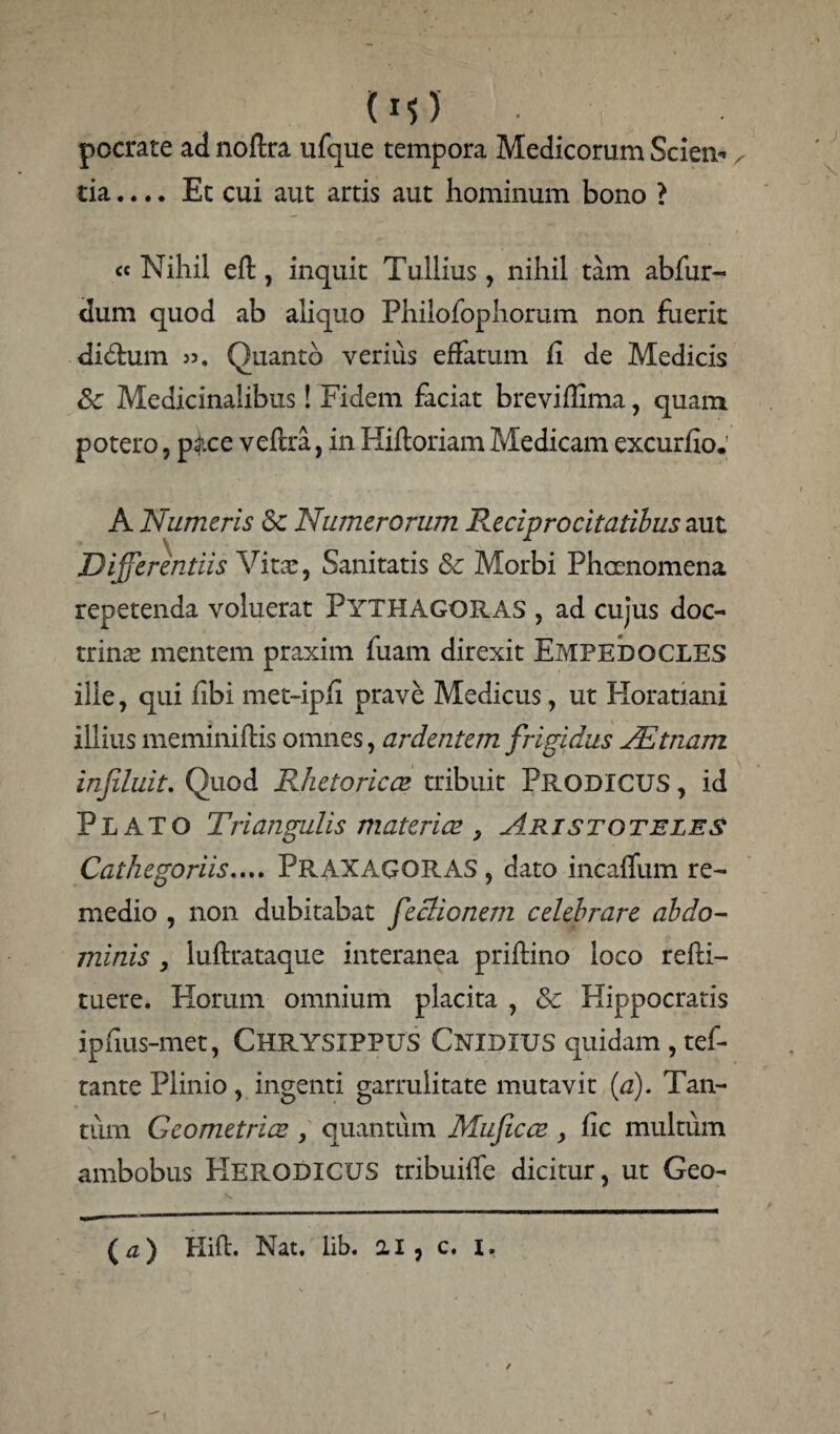 (M) pocrate ad noftra ufque tempora Medicorum Scien-, tia.... Et cui aut artis aut hominum bono ? <c Nihil eft, inquit Tullius, nihil tam abfur- dum quod ab aliquo Philofophorum non fuerit didtum 35. Quanto verius effatum fi de Medicis Sc Medicinalibus! Fidem faciat breviffima, quam potero, p ace veftra, in Hiftoriam Medicam excurfio. A Numeris <k Numerorum Reciprocitatibus aut Differentiis Vita!, Sanitatis 8c Morbi Phaenomena repetenda voluerat PYTHAGORAS , ad cujus doc¬ trinae mentem praxim fuam direxit Empedocles ille, qui fibi met-ipfl prave Medicus, ut Horatiani illius meminiftis omnes, ardentem frigidus JEtnam influit. Quod Rhetoricae tribuit Prodicus , id Plato Triangulis materiae , Aristoteles Catkegoriis.... PRAXAGORAS , dato incafliim re¬ medio , non dubitabat feclionem celebrare abdo¬ minis , luftrataque interanea priftino loco refti- tuere. Horum omnium placita , Sc Hippocratis ipfius-met, CHRYSIPPUS Cnidius quidam , tef- tante Plinio, ingenti garrulitate mutavit (a). Tan¬ tum Geometrice , quantum Mufcce , fic multum ambobus Kerodicus tribuiffe dicitur, ut Geo- (#) Hift. Nat. lib. 2.1, c. I.