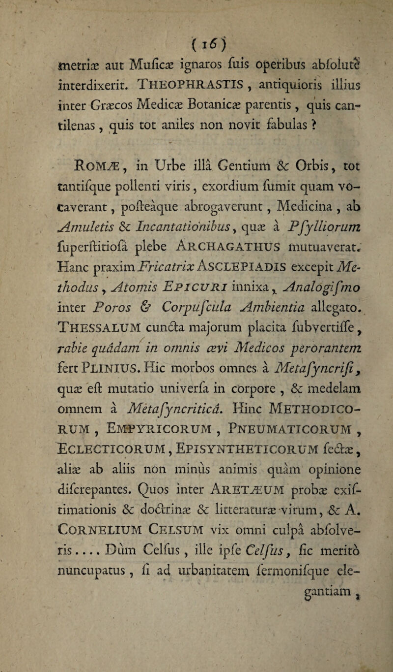 (j6) metriae aut Muficae ignaros fuis operibus abfoiutS interdixerit. THEOPHRASTIS , antiquioris illius inter Graecos Medies Botanicae parentis, quis can¬ tilenas , quis tot aniles non novit fabulas > ROM^E, in Urbe illa Gentium &: Orbis > tot tantifque pollenti viris, exordium fumit quam vo¬ caverant , polteaque abrogaverant, Medicina , ab Amuletis & Incantationibus > quae a Pjy Iliorum fuperititiofa plebe Arxhagathus mutuaverat. Hanc Fricatrix ASCLEPIADIS excepit Me¬ thodus y Atomis Epicuri innixa x Analogifmo inter Foros & Corpufcula Ambientia allegato. THESSALUM eunda majorum placita fubvertiffe, rabie quadam in omnis cevi Medicos perorantem fert PLINIUS. Hic morbos omnes a Metafyncrifi, quas eft mutatio univerfa in corpore , Sc medelam omnem a Metafyncriticd. Hinc METHODICO¬ RUM , Empybjcorum , Pneumaticorum , Eclecticorum , Episyntheticorum fedae, alis ab aliis non minus animis quam opinione diferepantes. Quos inter Aret^euM probae exif- timationis & dodrinae & litteraturae virum, fk A. Cornelium Celsum vix omni culpa abfolve- ris.... Dum Celfus, ille ipfe Celfus, fic merito nuncupatus, ii ad urbanitatem fermonifque ele¬ gantiam j