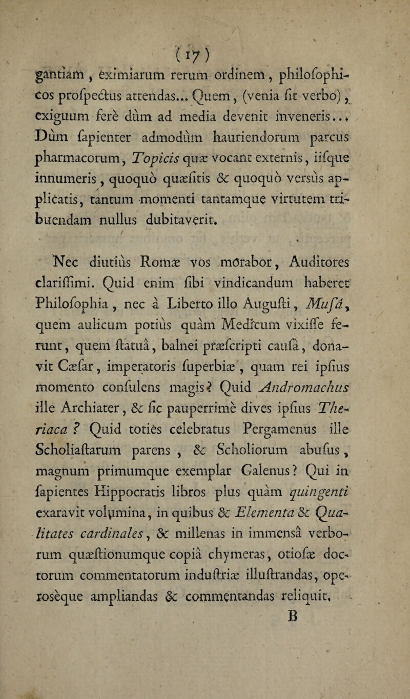 gahtiam , eximiarum rerum ordinem, philofophi- Cos profpedlus attendas... Quem, (venia fit verbo) 1 exiguum fere dum ad media devenit inveneris..* Dum fapienter admodum hauriendorum parcus pharmacorum, Topicis qiuc vocant externis, i i (que innumeris , quoquo quaditis & quoquo versus ap¬ plicatis, tantum momenti tantamque virtutem tri¬ buendam nullus dubitaverit. / ~ Nec diutius Romae vos morabor, Auditores clariffimi. Quid enim fibi vindicandum haberet Philofophia , nec a Liberto illo Augufli, Mufay quem aulicum potius quam Medicum vixiffe fe¬ runt , quem ftatua, balnei praefcripti caufa, dona¬ vit Caefar, imperatoris fuperbbe , quam rei ipfius momento confulens magis ? Ouid Andromachas ille Archiater, &: lic pauperrime dives ipfius The- riaca ? Quid toties celebratus Pergamenus ille Scholiaftarum parens , & Scholiorum abufus, magnum primumque exemplar Galenus? Qui in fapientes Hippocratis libros plus quam quingenti exaravit volumina, in quibus & Elementa & Qua¬ litates cardinales, & millenas in immensa verbo¬ rum quadHonumque copia chymeras, otiofe doc¬ torum commentatorum induftriae illuftrandas, ope- xoseque ampliandas &; commentandas reliquit, B