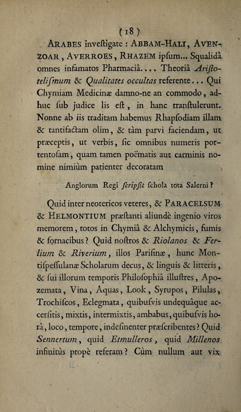 Arabes mveftigate : Abbam-Hali, Aven- 20AR , AvERROES , RHAZEM ipfum... Squalida omnes infamatos Pharmacia.>.. Theoria Arifto- telifmum & Qualitates occultas referente... Qui Chymiam Medicinae damno-ne an commodo, ad¬ huc fub judice lis eft , in hanc tranftulerunt. Nonne ab iis traditam habemus Rhapfodiam illam 3c tantifa&am olim, & tam parvi faciendam, ut praeceptis, ut verbis, fic omnibus numeris por- tentofam, quam tamen poematis aut carminis no¬ mine nimium patienter decoratam Anglorum Regi fcripfit fchola tota Salerni ? Quid inter neotericos veteres, & PARACELSUM &: KELMONTIUM praeftanti aliunde ingenio viros memorem, totos in Chymia & Alchymicis, fumis & fornacibus ? Quid noftros & Riolanos &c Fer- lium & Riycrium, illos Parihnae, hunc Mon- tifpeffulanaeScholarum decus, & linguis 8c litteris, & fui illorum temporis Philofophia illuftres , Apo- zemata, Vina, Aquas, Look, Syrupos, Pilulas, Trochifcos, Eclegmata, quibufvis undequaque ac- cerfitis, mixtis, intermixtis, ambabus, quibufvis ho¬ ra , loco, tempore, indefinenter praeferibentes ? Quid / Sennertum, quid Etmulleros, quid Millenos infinitus prope referam? Cum nullum aut vix