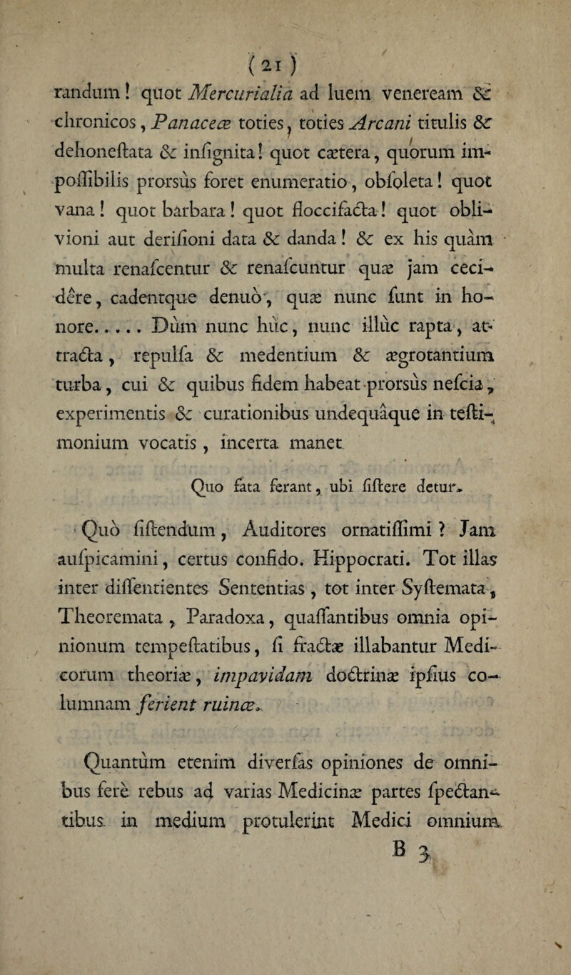 randum! quot Mercurialia ad luem veneream &: chronicos, Panacece toties, toties Arcani titulis dehoneftata & infignita! quot cartera, quorum im- pollibilis prorsus foret enumeratio, obfoleta! quot vana ! quot barbara ! quot floccifada! quot obli¬ vioni aut derifioni data danda! 8c ex his quam multa renafcentur & renafcuntur qua? jam ceci¬ dere, cadentque denuo, qua? nunc funt in ho¬ nore.Diim nunc huc, nunc illuc rapta, at> trada, repulfa & medendum & aegrotantium turba, cui Sc quibus fidem habeat prorsus nefcia , experimentis &c curationibus undequaque in tefti- monium vocatis, incerta manet Quo fata ferant, ubi hftere detur. Quo fidendum, Auditores ornatifiimi ? Jam aufpicamini, certus confido. Hippocrati. Tot illas inter diflentientes Sententias , tot inter Syftemata, Theoremata , Paradoxa, quafiantibus omnia opi¬ nionum tempeftatibus, fi firadae illabantur Medi¬ corum theoriae, impavidam dodrinse ipfius co¬ lumnam ferient ruince Quantum etenim diverfas opiniones de omni¬ bus fere rebus ad varias Medicina? partes fpedan^ tibiis. in medium protulerint Medici omnium B 3