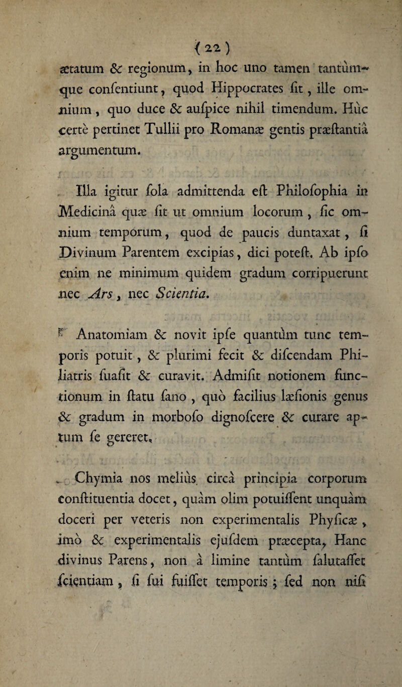 <22) aetatum Sc regionum, in hoc uno tamen tantum¬ que confentiunt, quod Hippocrates fit, ille om¬ nium , quo duce & aufpice nihil timendum. Huc certe pertinet Tullii pro Romanae gentis praeftantia argumentum. Illa igitur fola admittenda eit Philofophia in Medicina quae fit ut omnium locorum , fic om¬ nium temporum, quod de paucis duntaxat, ii Divinum Parentem excipias, dici poteft, Ab ipfo enim ne minimum quidem gradum corripuerunt nec Ars, nec Scientia. - Anatomiam & novit ipfe quantum tunc tem¬ poris potuit, & plurimi fecit & difcendam Phi- liatris fuafit & curavit. Admilit notionem func¬ tionum in ftatu fano , quo facilius laefionis genus & gradum in morbofo dignofcere curare ap¬ tum fe gereret, „ Chymia nos melius circa principia corporum conflituentia docet, quam olim potuiffent unquam doceri per veteris non experimentalis Phyficae, imb 8c experimentalis ejufdem prascepta, Hanc divinus Parens, non a limine tantum falutaffet fcientiam , ii fui fuiifet temporis; fed non nifi