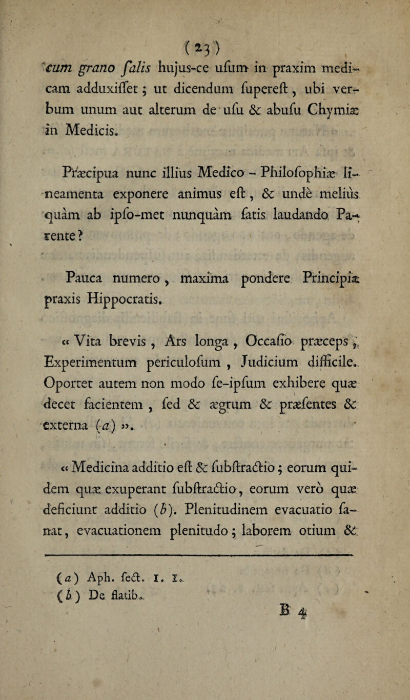 (*3'> cum grano falis hujus-cc ufum in praxim medi- cam adduxiiTet; ut dicendum fupereft , ubi ver¬ bum unum aut alterum de ufu & abufu Chymiae in Medicis. Praecipua nunc illius Medico - Philofbphhe li¬ neamenta exponere animus eft , &; unde melius quam ab ipfo-met nunquam fatis laudando Pa-^ tente ? r * . ’’ i ■ € ' I Pauca numero y maxima pondere Principia praxis Hippocratis, « Vita brevis , Ars longa , Occafio praeceps Experimentum periculofum , Judicium difficile. Oportet autem non modo fe-ipfum exhibere quae decet facientem , fed 3c aegrum Sc praefentes & externa (a) >>. « Medicina additio e(l Sc fubftradtio; eorum qui¬ dem quae exuperant fubftra&io, eorum vero quae deficiunt additio (b). Plenitudinem evacuatio fa¬ nat , evacuationem plenitudo; laborem otium & (*z) Aph. fed. I. I*. (£) De fiatibo>, B 4