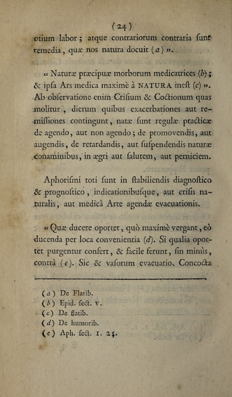 (^4) otium labor ; atque contrariorum contraria funt remedia, quae nos natura docuit (a) v> t 4 tc Naturae praecipuae morborum medicatrices (b) ; & ipfa Ars medica maxime a NATURA ineft (c) ». Ab obfervatione enim Crifmm <k Codtionum quas molitur , dierum quibus exacerbationes aut re- miflipnes contingunt, natae funt regulae pradticae de agendo, aut non agendo; de promovendis, aut augendis, de retardandis, aut fufpendendis naturae conaminibus, in a;gri aut falutem, aut perniciem. Aphorifmi toti funt in ftabiliendis diagnoftico & prognoftico , indicationibufque, aut crifis na¬ turalis, aut medica Arte agendae evacuationis. cc Qua; ducere oportet, qub maxime vergant, eb ducenda per loca convenientia (d). Si qualia opor¬ tet purgentur confert, & facile ferunt, fin minus y contra (e). Sic 8c vaforum evacuatio. Concocta ( a ) .De Fiatib. ( b ) Epid. fe£t. V. ( c) De fiatib-. ( d) De Immorib.