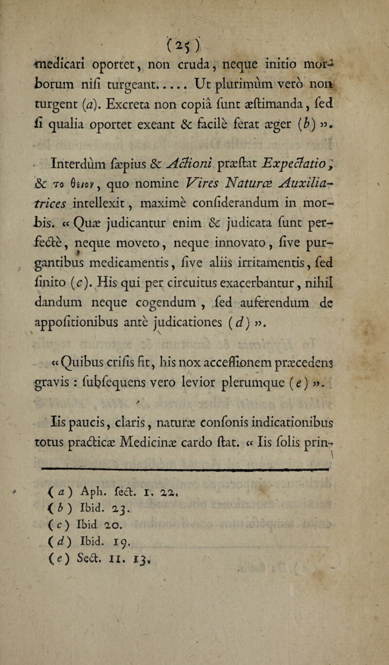 medicari oportet, non cruda, neque initio mor- borum nili turgeant.Ut plurimum vero non turgent (a). Excreta non copia funt aeltimanda, fed ii qualia oportet exeant & facile ferat aeger (b) Interdum faepius Sc Aclioni praeltat Ex pe elatio , & to Quov, quo nomine Vires Naturae Auxilia- trices intellexit, maximi conliderandum in mor¬ bis. « Quae judicantur enim & judicata funt per¬ fecte, neque moveto, neque innovato, live pur¬ gantibus medicamentis, live aliis irritamentis, fed linito (c). His qui per circuitus exacerbantur, nihil dandum neque cogendum , fed auferendum de appolitionibus ante judicationes (d) ». « Quibus erilis fit, his nox accefllonem praecedens gravis: fubfequens vero levior plerumque (e) / Iis paucis, claris, naturae confonis indicationibus totus pradticae Medicinae cardo Itat. « Iis folis prin- (a) Aph. feci. i. 22, (_ b ) Ibid. 23. ( c ) Ibid 20. (d) Ibid. 19. (c) Sed. II. 13,