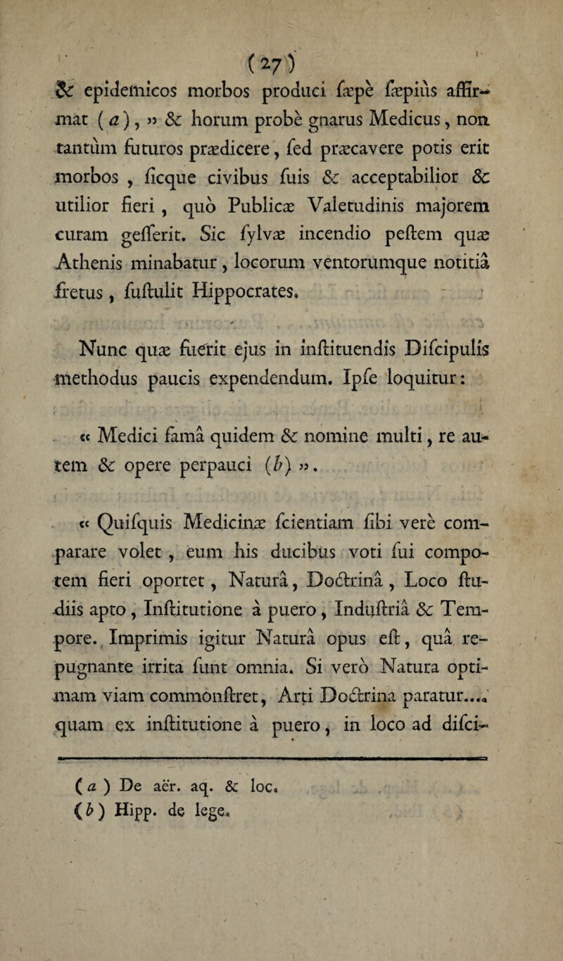 I (v) Si epidemicos morbos produci fepe fcpius affir- mat ( a), » & horum probe gnarus Medicus, non tantum futuros prodicere, fed prxcavere potis erit morbos , ficque civibus fuis & acceptabilior Sc utilior fieri , quo Publicas Valetudinis majorem curam gefferit. Sic fylvas incendio peftem quae Athenis minabatur, locorum ventorumque notitia fretus, fuftulit Hippocrates. Nunc quae fuerit ejus in inftituendis Difcipulis methodus paucis expendendum. Ipfe loquitur: cc Medici fama quidem &c nomine multi, re au¬ tem &: opere perpauci (b) ». «e Quifquis Medicinae fcientiam fibi vere com¬ parare volet , eum his ducibus voti fui compo¬ tem fieri oportet, Natura, Dodtrina , Loco ftu- fiiis apto, Inftitutione a puero, Induftria &: Tem¬ pore. Imprimis igitur Natura opus eft, qua re¬ pugnante irrita funt omnia. Si vero Natura opti¬ mam viam commonftret, Arti Dodtrina paratur.... quam ex inftitutione a puero, in loco ad difci- (a ) De aer. aq. & loc. (b) HiPP. de lege.