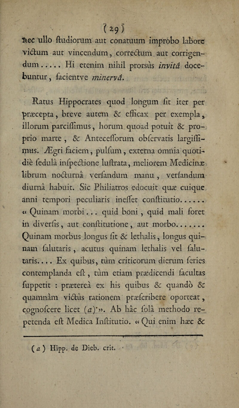 '■ ■ ’( 2-9 )' liec ullo ftudiorum aut conatuum improbo labore vidtum aut vincendum, corredrum aut corrigen- dum.Iii etenim nihil prorsus invita doce¬ buntur, facientve minervd. * Ratus Hippocrates quod longum lit iter per praecepta, breve autem 8c efficax per exempla 5 illorum parciffimus, horum quoad potuit & pro¬ prio marte , Sc Antecefforum obfervatis largiffi- mus. Aigri faciem, pulfum, externa omnia quoti¬ die fedula infpe&ione lulfrata, meliorem Medicinx librum nodlurna verfandum manu, verfandum diurna habuit. Sic Philiatros edocuit quae cuique anni tempori peculiaris ineffet conftitutio. cc Quinam morbi... quid boni , quid mali foret in diverhs, aut confdtutione , aut morbo.. Quinam morbus longus lit & lethalis, longus qui-i nam falutaris , acutus quinam lethalis vel falu- taris.... Ex quibus, tum criticorum dierum feries contemplanda efl, tum etiam praedicendi facultas fuppetit : praeterea ex his quibus & quando & quamndm vidtus rationem praeferibere oporteat, cognofcere licet (a)'». Ab hac fola methodo re¬ petenda eh Medica Inftitutio. « Qui enim haec &c ( a ) Hipp. de Dieb. erit,