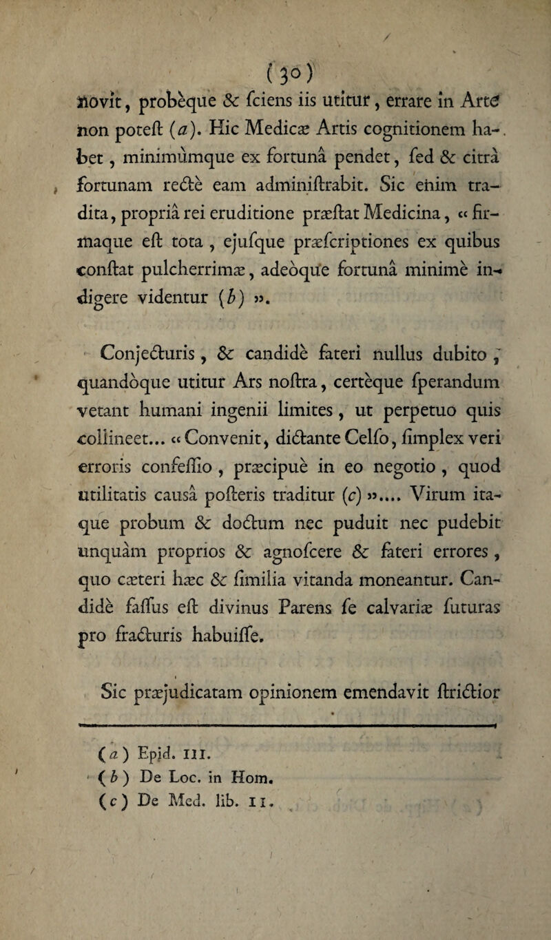 (3°) novit, probeque Sc fciens iis utitur, errare in Art£ non potefl (a). Hic Medicas Artis cognitionem ha-, bet, minimumque ex fortuna pendet, fed & citra fortunam redfce eam adminiflrabit. Sic enim tra¬ dita , propria rei eruditione praeflat Medicina, cc fir- maque efl tota , ejufque praefcriptiones ex quibus conflat pulcherrima;, adeoque fortuna minime in-» digere videntur (b) Conje&uris , Sc candide fateri nullus dubito quandoque utitur Ars noflra, certeque fperandum vetant humani ingenii limites , ut perpetuo quis collineet... Convenit> diCtante Celfo, fimplex veri erroris confefllo , prscipue in eo negotio , quod utilitatis causa pofleris traditur (c) ».... Virum ita¬ que probum Sc doCtum nec puduit nec pudebit unquam proprios Sc agnofcere Sc fateri errores, quo caeteri haec Sc fimilia vitanda moneantur. Can¬ dide faffus efl divinus Parens fe calvaria futuras pro fraCturis habuiffe. i Sic praejudicatam opinionem emendavit ftri&ior ( a) Epjd. III. ( b ) De Loc. in Hom. (c) De Med. lib. ii.