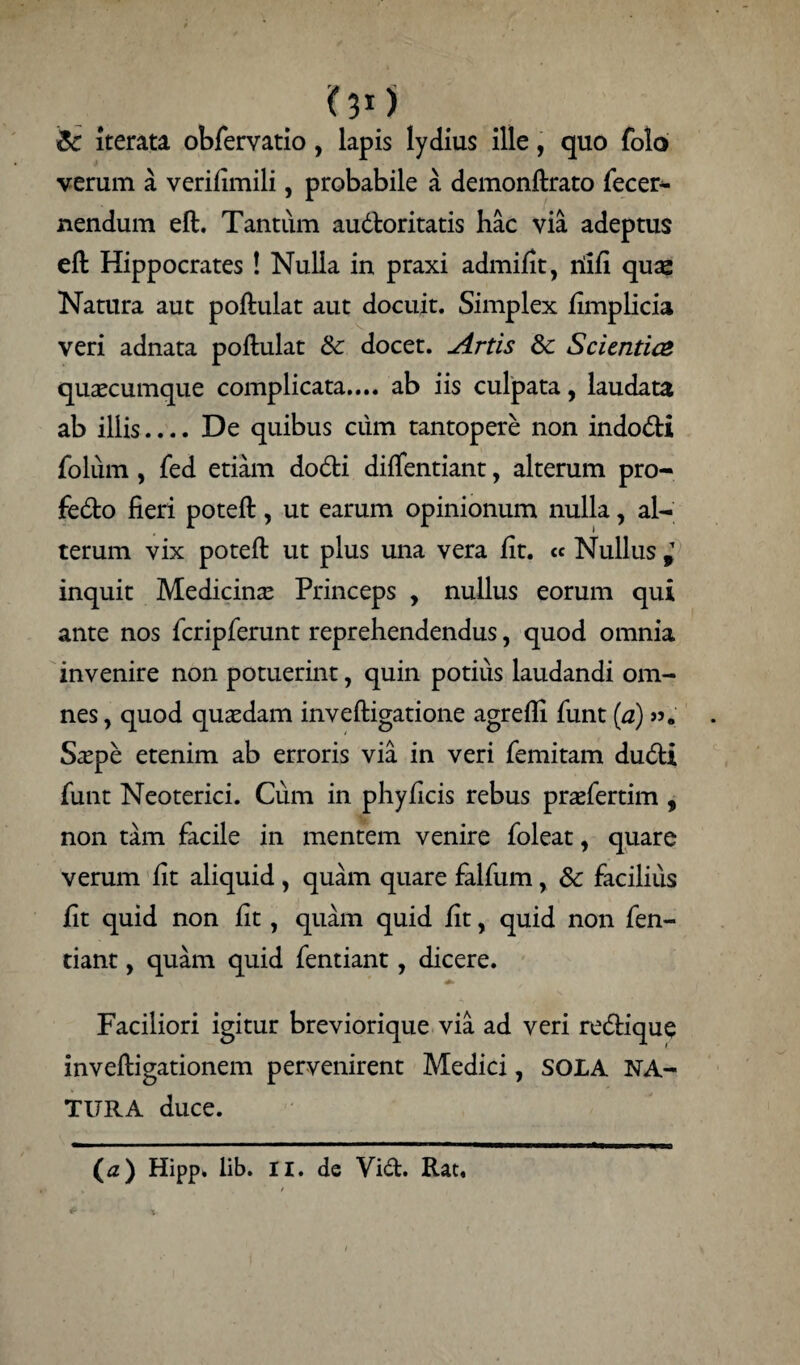 OO Iterata obfervatio, lapis lydius ille, quo folo verum a verifimili, probabile a demonftrato fecer- nendum eft. Tantum audloritatis hac via adeptus eft Hippocrates ! Nulla in praxi admifit, riifi quas Natura aut poftulat aut docuit. Simplex fimplicia veri adnata poftulat 8c docet. Artis dc Scientice quaecumque complicata.... ab iis culpata, laudata ab illis.... De quibus ciim tantopere non indocti folum , fed etiam dodi difientiant, alterum pro- fedto fieri poteft, ut earum opinionum nulla, al¬ terum vix poteft ut plus una vera fit. « Nullus i inquit Medicinae Princeps , nullus eorum qui ante nos fcripferunt reprehendendus, quod omnia invenire non potuerint, quin potius laudandi om¬ nes , quod quaedam inveftigatione agrefli firnt [a) S^epe etenim ab erroris via in veri femitam du6ti firnt Neoterici. Cum in phy ficis rebus praefertim , non tam facile in mentem venire foleat, quare verum fit aliquid , quam quare falfum , & facilius fit quid non fit, quam quid fit, quid non fen- tiant, quam quid fentiant, dicere. Faciliori igitur breviorique via ad veri recftique inveftigationem pervenirent Medici, SOLA NA¬ TURA duce.