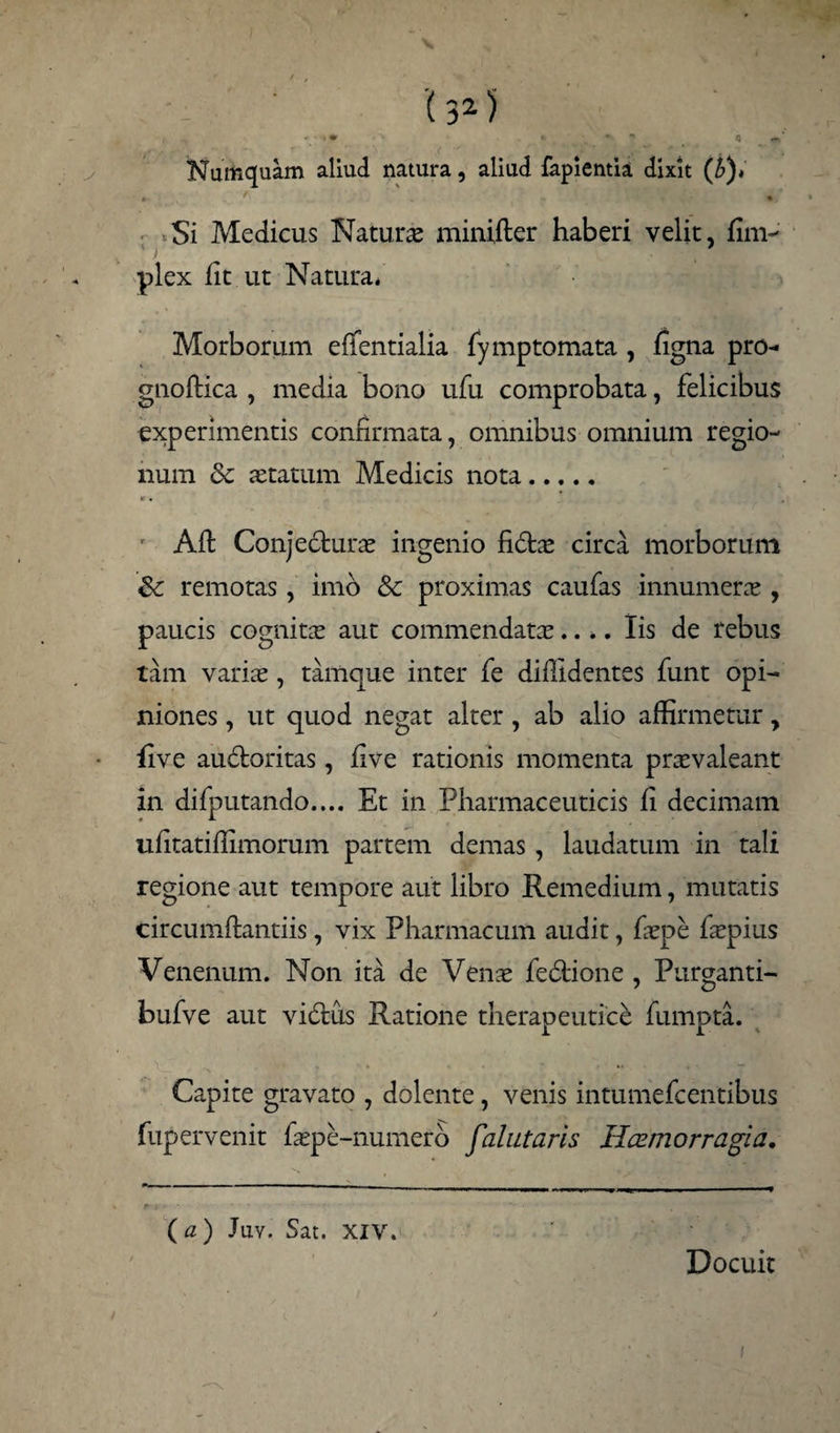 Numcjuam aliud natura, aliud fapientia dixit (£)* . ' . Si Medicus Naturas minifter haberi velit, fim- plex fit ut Natura* Morborum efientialia fymptomata , figna pro- gnoftica , media bono ufu comprobata, felicibus experimentis confirmata, omnibus omnium regio¬ num & aetatum Medicis nota. *. r Aft Conjectura ingenio fidtae circa morborum & remotas, imo & proximas caufas innumerae, paucis cognitae aut commendatae.... Iis de rebus tam variae, tamque inter fe diffidentes funt opi¬ niones , ut quod negat alter, ab alio affirmetur, live audtoritas, five rationis momenta praevaleant in difputando.... Et in Pharmaceuticis fi decimam ufitatiffimorum partem demas, laudatum in tali regione aut tempore aut libro Remedium, mutatis circumflandis , vix Pharmacum audit, faepe faepius Venenum. Non ita de Venae fedtione , Purganti- bufve aut viflus Ratione therapeutice fumpta. Capite gravato , dolente, venis intumefcentibus fupervenit faepe-numero falutaris Hcemorragia. ( a) Juv. Sat. XIV. Docuit