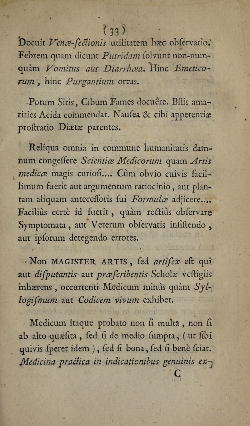 ... . IV • ; Docuit Vente-feclionis utilitatem haec obfervatio.' Febrem quam dicunt Putridam folvunt non-nunu quam Vomitus aut Di arrha? a. Hinc Emetico¬ rum } hinc Purgantium ortus. Potum Sitis, Cibum Fames docuere. Bilis ama¬ rities Acida commendat. Naufea 3c cibi appetentiae proftratio Diaeta parentes. Reliqua omnia in commune humanitatis dam¬ num congeflere Scientia? Medicorum quam Artis medie ce magis curiofi.... Cum obvio cuivis facil¬ limum fuerit aut argumentum ratiocinio, aut plan¬ tam aliquam antecefforis fui Formula? adjicere..,. Facilius certe id fuerit, quam redtius obfervare Symptomata, aut Veterum obfervatis infiftendo * aut ipforum detegendo errores. / Non MAGISTER ARTIS , fed artifex efl qui aut difputantis aut prcefcribentis Schola: veftigiis inhaerens, occurrenti Medicum minus quam SyE logifmum aut Codicem vivum exhibet. \ Medicum itaque probato non fi multa , non Ci a.b alto qu^hta , fed fi de medio fumpta, ( ut fibi quivis fperet idem ), fed fi bona, fed fi bene fciat. Medicina praclica in indicationibus genuinis ex- C