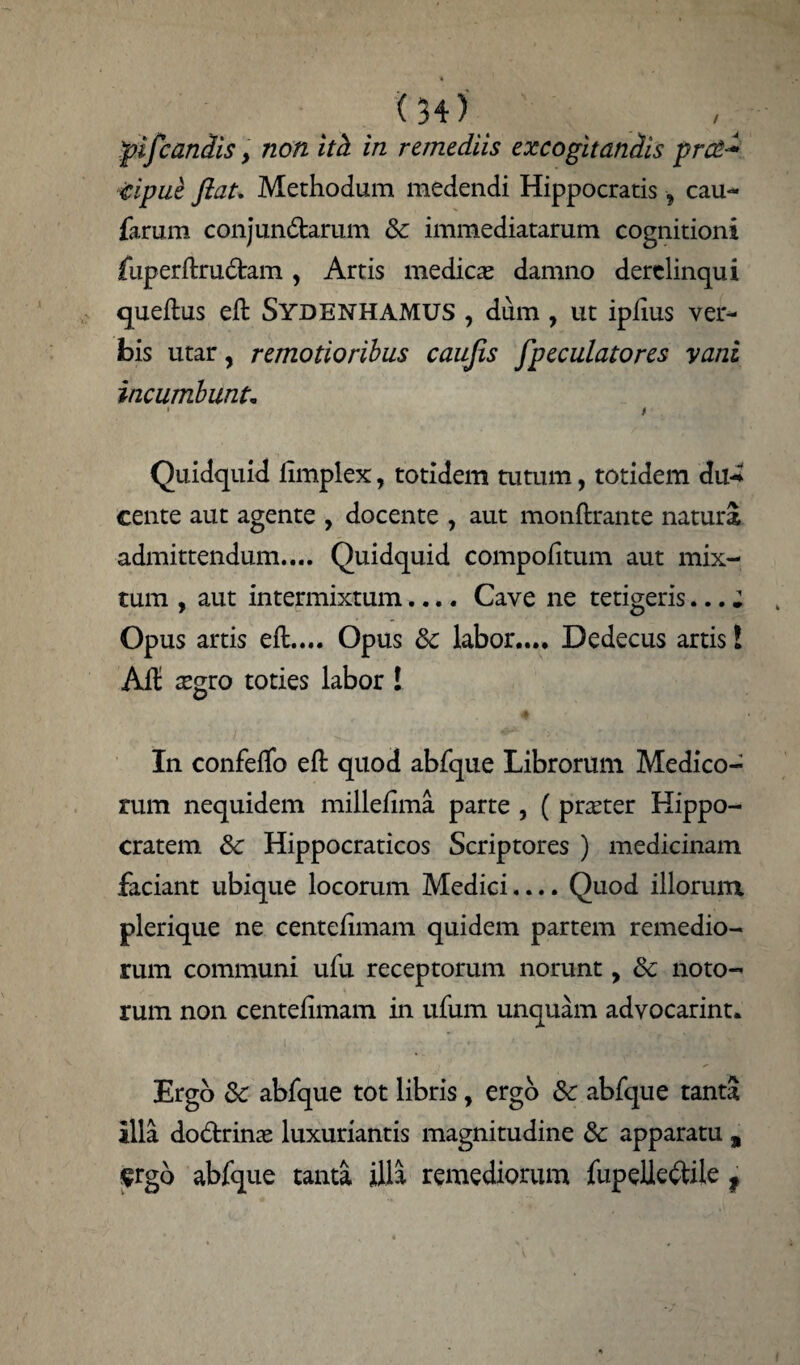 pifcandis, non ith in remediis excogitandis prc£~ icipue Jiat. Methodum medendi Hippocratis ■, cau- farum conjundarum & immediatarum cognitioni jfuperftrudam, Artis medicas damno derelinqui queftus eft Sydenhamus , dum, ut iplius ver¬ bis utar, remotioribus caujis [peculatores vani incumbunt. • i Quidquid iimplex, totidem tutum, totidem du-i cente aut agente , docente , aut monftrante natura admittendum.... Quidquid compofitum aut mix¬ tum , aut intermixtum.... Cave ne tetigeris... ; Opus artis eft.... Opus &: labor.... Dedecus artis l Ad aegro toties labor ! A In confeffo eft quod abfque Librorum Medico¬ rum nequidem millefima parte , (praeter Hippo¬ cratem & Hippocraticos Scriptores ) medicinam faciant ubique locorum Medici.... Quod illorum plerique ne centefimam quidem partem remedio¬ rum communi ufu receptorum norunt, 8c noto¬ rum non centefimam in ufum unquam advocarint. Ergo &: abfque tot libris, ergo Sc abfque tanta illa dodtrinae luxuriantis magnitudine & apparatu , ^rgo abfque tanta illa remediorum fupelie&ile f