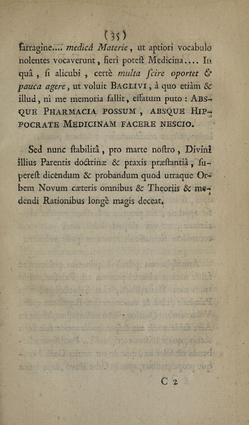 (3>) farragine.... medica Materie, ut aptiori vocabulo nolentes vocaverunt, fieri poteft Medicina.... Iti qua , fi alicubi , certe multa fcire oportet & pauca agere, ut voluit Baglivi , a quo etiam Sc illud, ni me memoria fallit, effatum puto : Abs- que Pharmacia possum , absque Hip¬ pocrate Medicinam facere nescio. / 'C Sed nunc flabilita , pro marte noflro , Divini illius Parentis dodtrino & praxis proflantia , fu- perefl dicendum & probandum quod utraque Or¬ bem Novum coteris omnibus &c Theoriis 8c mtq dendi Rationibus longe magis deceat» i } • . ’ 7- T , * T i ii /