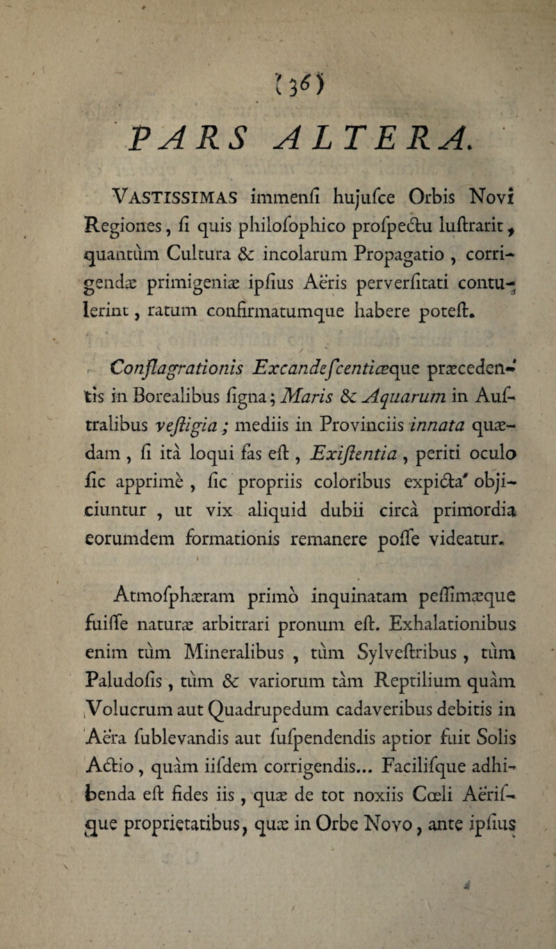 W PARS ALTERA. Vastissimas immenfi hujufce Orbis Novi Regiones, fi quis philofophico profpedu luftrarit, quantum Cultura & incolarum Propagatio , corri¬ gendae primigeniae ipfius Aeris perverfitati contu¬ lerint , ratum confirmatumque habere poteft. Conflagrationis Excandefcentiazqae praeceden¬ tis in Boreaiibus figna; Maris &c Aquarum in Auf- tralibus vefligia; mediis in Provinciis innata quae¬ dam , fi ita loqui fas eft, Exiftentia , periti oculo fic apprime , fic propriis coloribus expida' obji¬ ciuntur , ut vix aliquid dubii circa primordia eorumdem formationis remanere poffe videatur. * Atmofphaeram primo inquinatam pe (limae que fuiffe natura: arbitrari pronum eft. Exhalationibus enim tum Mineralibus , tum Sylveftribus, tum Paludofis, tum & variorum tam Reptilium quam iVolucrum aut Quadrupedum cadaveribus debitis in Aera fublevandis aut fufpendendis aptior fuit Solis Adio , quam iifdem corrigendis... Facilifque adhi¬ benda eft fides iis , quae de tot noxiis Cceli Aerif- que proprietatibus, qux in Orbe Novo, ante ipfius