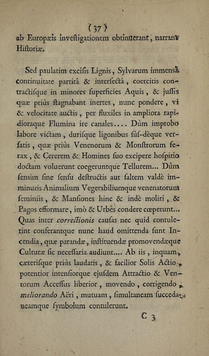 ab Europaeis mveftigationem obtinuerant, narran¥ Hiftoriae. Sed paulatim excifls Lignis, Sylvarum immensi Continuitate partita & interfebta , coercitis con- tra&ifque in minores fuperficies Aquis, & juffls quae prius ftagnabant inertes, nunc pondere , vi velocitate auctis, per fluxiles in ampliora rapi- dioraque Flumina ire canales.... Dum improbo labore vibfcamdurifque ligonibus fuf-deque ver- fatis , quae prius Venenorum Sc Monftrorum fe¬ rax , & Cererem & Homines fuo excipere hofpitio dobtam voluerunt coegeruntque Tellurem... Dum fensun flne fenfu deftrudlis aut faltem valde im¬ minutis Animalium Vegerabiliumaue venenatorum feminiis, & Manflones hinc Sc inde moliri, &C Pagos efformare, imo & Urbes condere coeperunt... Quas inter correctionis caufas nec quid contule¬ rint conferantque nunc haud omittenda funt In¬ cendia , quae parandae , inflituendae promovendaeque Culturae fle neceflaria. audiunt.... Ab iis , inquam^ caeterifque prius laudatis , & facilior Solis A6tio / potentior intenflorque ejufdem Attra&io & Ven— torum Acceflus liberior , movendo , corrigendo ^ meliorando Aeri, mutuam , flmultaneam fucceda^ neamque fymbolum contulerunt. c 3