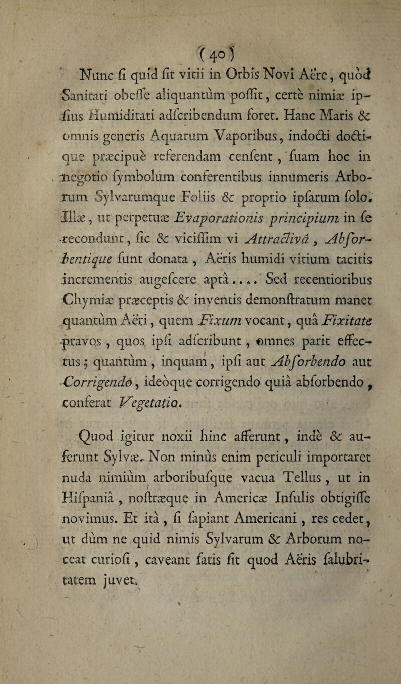 '(4° 1 Nunc fi quid fit vitii in Orbis Novi Acre, quod Sanitati obeffe aliquantum pofiit, certe nimiae ip- iius Huniiditati adfcribendum foret. Hanc Maris &c omnis generis Aquarum Vaporibus, indodti do$N que praecipue referendam cenfent , fuam hoc in negotio fymbolum conferentibus innumeris Arbo¬ rum Sylvarumque Foliis & proprio ipfarum folo. Illae, ut perpetuae Evaporationis principium in fe -recondunt, fic & vicifiim vi Attraclivd , Ab for- lentique funt donata , Aeris humidi vitium tacitis incrementis augefcere apta .. *» Sed recentioribus Chymiae praeceptis &c inventis demonftratum manet quantum Aeri, quem Fixum vocant, qua Fixitate pravos , quos ipfi adfcribunt, ©mnes parit effec¬ tus; quantum , inquam, ipfi aut Abforbendo aut Corrigendo, idebque corrigendo quia abforbendo , conferat Vegetatio. Quod igitur noxii hinc afferunt, inde Sc au¬ ferunt Sylvae^ Non minus enim periculi importaret nuda nimium arboribufque vacua Tellus, ut in Hifpania , noffraeque in American Infulis obtigiffe novimus. Et ita , fi fapiant Americani, res cedet, ut dum ne quid nimis Sylvarum & Arborum no¬ ceat curiofi, caveant fatis fit quod Aeris faiubri- tatem juvet,