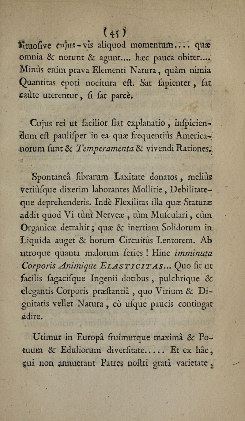 Uf? ^ituofive £n)ns-vis aliquod momentani.';. I qua? omnia &: norunt Sc agunt..., haec pauca obiter.... Minus enim prava Elementi Natura, quam nimia Quantitas epoti nocitura eft. Sat fapienter, fat caute uterentur, fi fat parce. Cujus rei ut facilior fiat explanatio , infpicien-i 3um eft paulifper in ea quae frequentius America- norum funt Sc Temperamenta vivendi Rationes. Spontanea fibrarum Laxitate donatos, melius Veriiifque dixerim laborantes Mollitie , Debilitate¬ que deprehenderis. Inde Flexilitas illa quae Staturas addit quod Vi tum Nerveae , tum Mufculari, cum Organicae detrahit ; quae 8c inertiam Solidorum in Liquida auget & horum Circuitus Lentorem. Ab utroque quanta malorum feries ! Hinc imminuta Corporis Animique Elasticitjls... Quo fit ut facilis fagacifque Ingenii dotibus , pulchrique Sc elegantis Corporis praeftantia , quo Virium & Di¬ gnitatis vellet Natura , eo ufque paucis contingat adire. Utimur in Europa fruimurque maxima &c Po¬ tuum & Eduliorum diverfitate. Et ex hac, £ui non annuerant Patres noftri grata varietate %