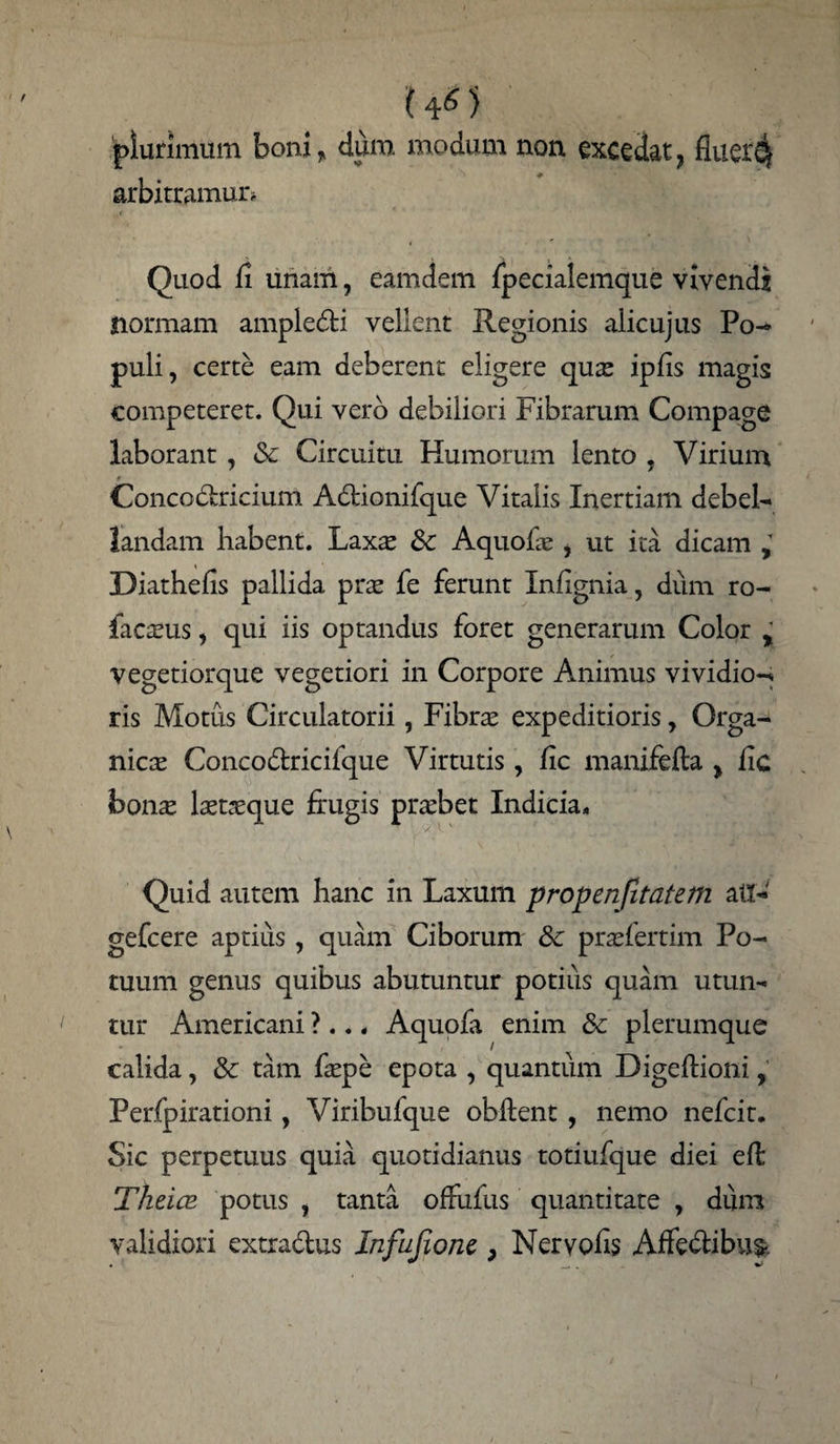 ut) plurimum boni ? dum modum non excedat7 fluei'4 arbitramur. Quod fi unam, eamdem fpecialemque vivendi normam ampledi vellent Regionis alicujus Po- puU, certe eam deberent eligere quas ipfis magis competeret. Qui vero debiliori Fibrarum Compage laborant , & Circuitu Humorum lento ? Virium Concodricium Adionifque Vitalis Inertiam debel- landam habent. Laxte & Aquofas , ut ita dicam Diathefis pallida pras fe ferunt Infignia, dum ro- facasus, qui iis optandus foret generarum Color % vegetiorque vegetiori in Corpore Animus vividior ris Motus Circulatorii, Fibras expeditioris, Orga¬ nicas Concodricifque Virtutis, fic manifefta > fxc bon^ lasueque frugis prasbet Indicia. Quid autem hanc in Laxum propenfitatem atl- gefcere aptius, quam Ciborum &c prasfertim Po¬ tuum genus quibus abutuntur potius quam utun¬ tur Americani ?... Aquofa enim & plerumque calida, & tam faspe epota , quantum Digeflioni, Perfpirationi, Viribufque obflent , nemo nefcit. Sic perpetuus quia quotidianus totiufque diei effc Theice potus , tanta offufus quantitate , dum validiori extradus Infufione > Nervohs Affedibus-