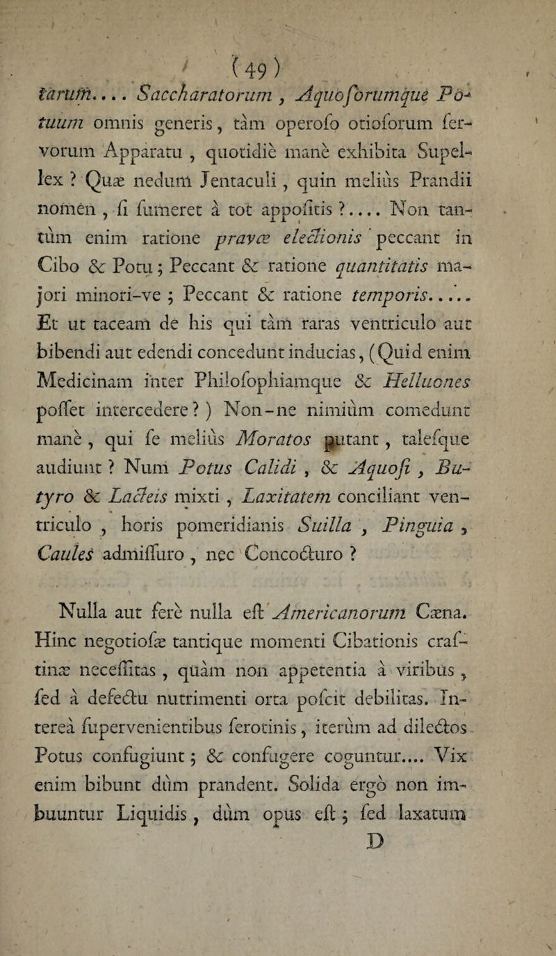 tarum.... Saccharatorum , Aquofbrumque Po* tuum omnis generis, tam operofo otioforum fer¬ vorum Apparatu , quotidie mane exhibita Supel¬ lex ? Qu£ nedunl Jentaculi , quin melius Prandii nomen , fi fumeret d tot appofitis ?.... Non tan¬ tum enim ratione prava? eleclionis peccant in Cibo & Potu; Peccant & ratione quantitatis ma¬ jori minori-ve ; Peccant & ratione temporis. Et ut taceam de his qui tam raras ventriculo aut bibendi aut edendi concedunt inducias, (Quid enim Medicinam inter Philofophiamque & Helluones poffet intercedere?) Non-ne nimium comedunt mane, qui fe melius Moratos putant, talefque audiunt ? Num Potus Calidi , & Aquoji , Bu¬ tyro & Lacleis mixti , Laxitatem conciliant ven¬ triculo , horis pomeridianis Suilla , Pinguia , Caules admifTuro , nec Ccncodhiro ? Nulla aut fere nulla efl Americanorum Cama. Hinc negotiofe tantique momenti Cibationis craf- tinae neceilitas , quam non appetentia a viribus , fed a deredtu nutrimenti orta pofeit debilitas. Tn- . terea fupervenientibus ferotinis, iterum ad dile&os Potus confugiunt; &c confugere coguntur.... Vix enim bibunt dum prandent. Solida ergo non im¬ buuntur Liquidis, dum opus eft; fed laxatum D