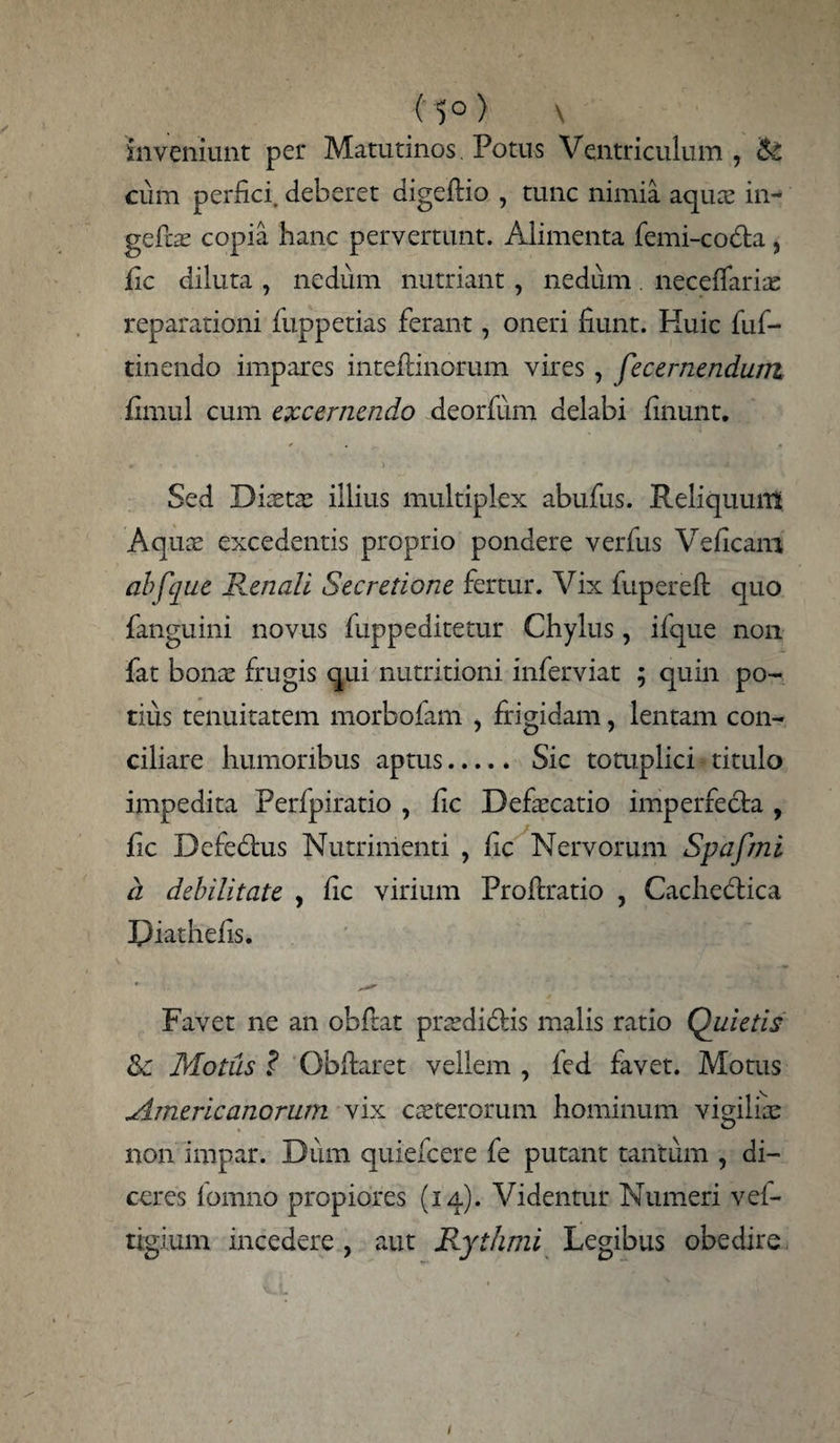 (5°) \ inveniunt per Matutinos. Potus Ventriculum , & cum perfici, deberet digeftio , tunc nimia aqua; in- gefe copia hanc pervertunt. Alimenta femi-codta } jfic diluta , nedum nutriant , nedum. neceflfaris reparationi fuppetias ferant, oneri fiunt. Huic fuf- tinendo impares inteftinorum vires , fecernendum fimul cum excernendo deorfum delabi finunt. Sed Dista; illius multiplex abufus. Reliquum Aquae excedentis proprio pondere verfus Veficam abfque Poenali Secretione fertur. Vix fuperefl quo fanguini novus fuppeditetur Chylus, ifque non fat bonae frugis qui nutritioni inferviat ; quin po¬ tius tenuitatem morbofam , frigidam, lentam con¬ ciliare humoribus aptus. Sic tomplici titulo impedita Perfpiratio , fic Defaecatio imperfecta , fic Defedtus Nutrimenti , fic Nervorum Spafmi d debilitate , fic virium Proftratio , Cachedtica Piathefis. Favet ne an obftat praedi&is malis ratio Quietis &c Motus ? Obftaret vellem , fed favet. Motus Americanorum vix caeterorum hominum vigilis non impar. Dum quiefeere fe putant tantum , di¬ ceres fomno propiores (14). Videntur Numeri vei- tigium incedere , aut Rythmi Legibus obedire 1