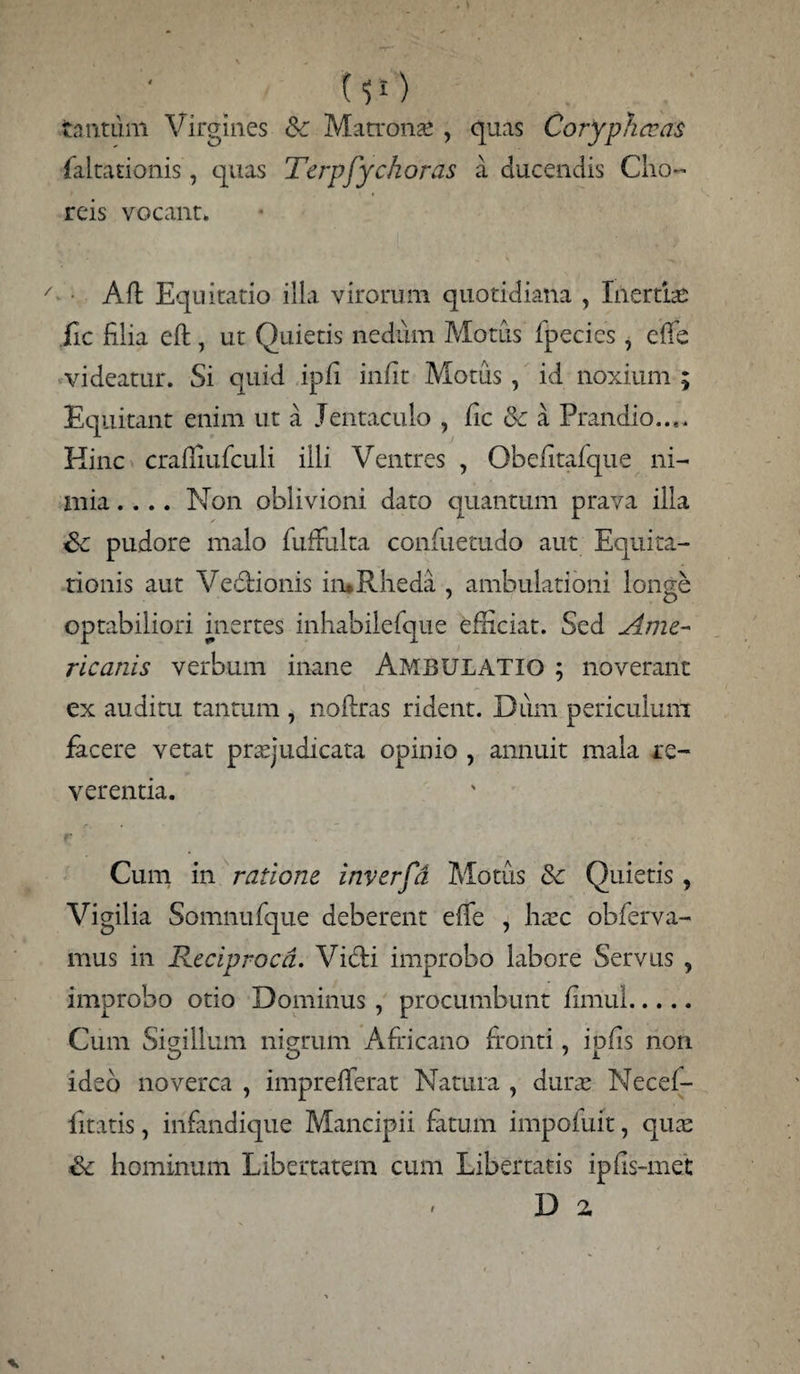 {51) tantum Virgines Sc Matronae, quas Coryphocas faltationis, quas Terpfychoras a ducendis Cho¬ reis vocant* Aft Equitatio illa virorum quotidiana , Inertias iic filia eft, ut Quietis nedum Motus fpecies, effe videatur. Si quid ipfi infit Motus , id noxium ; Equitant enim ut a Jentaculo , fic oc a Prandio..,. Kinc crafiiufculi illi Ventres , Qbefitafque ni¬ mia .... Non oblivioni dato quantum prava illa Sc pudore malo fuffulta confuetudo aut Equita¬ tionis aut Vedionis in*Rheda , ambulationi longe optabiliori inertes inhabilefque efficiat. Sed Ame¬ ricanis verbum inane AMBULATIO ; noverant ex auditu tantum , noftras rident. Dum periculum facere vetat praejudicata opinio , annuit mala re¬ verentia. Cum in ratione inverfd Motus & Quietis, Vigilia Somnufque deberent effe , htec obferva- mus in Reciproca. Vidi improbo labore Servus , improbo otio Dominus , procumbunt firriul. Cum Sigillum nigrum Africano fronti, ipfis non ideo noverca , imprefferat Natura , durae Necef- fitatis, infandique Mancipii fatum impofuit, quae & hominum Libertatem cum Libertatis ipfis-met D a