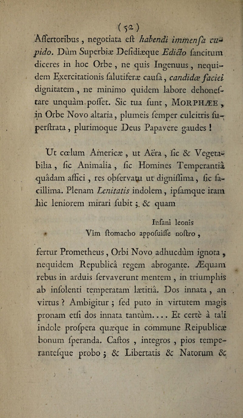 (t2) Affertoribus, negotiata eft habendi immenfa cn- pido. Dum Superbia Defidiasque Edicto fancitum diceres in hoc Orbe , ne quis Ingenuus, nequi- dem Exercitationis falutiferas caufa, candidae faciei dignitatem , ne minimo quidem labore dehonef- tare unquam. pofiet. Sic tua funt, MoRPH^EE , in Orbe Novo altaria, plumeis femper culcitris fu- perftrata, plurimoque Deus Papavere gaudes ! Ut coelum American, ut Aera , fic de Vegeta- bilia, fic Animalia, fic Homines Temperantia, quadam affici , res obfervapi ut' digniilima, fic fa¬ cillima. Plenam Lenitatis indolem, ipfamque iram liic leniorem mirari fubitde quam In fani leonis * Vim ftomacho appofuilfe noftro , fertur Prometheus, Orbi Novo adhucdum ignota , nequidem Republica regem abrogante. -/Equam rebus in arduis fervaverunt mentem , in triumphis ab infolenti temperatam lastitia. Dos innata , an virtus ? Ambigitur ; fed puto in virtutem magis pronam etli dos innata tantum.... Et certe a tali indole profpera quasque in commune Reipublicas bonum fperanda. Caftos , integros , pios tempe- rantefque probo $ de Libertatis de Natorum de >