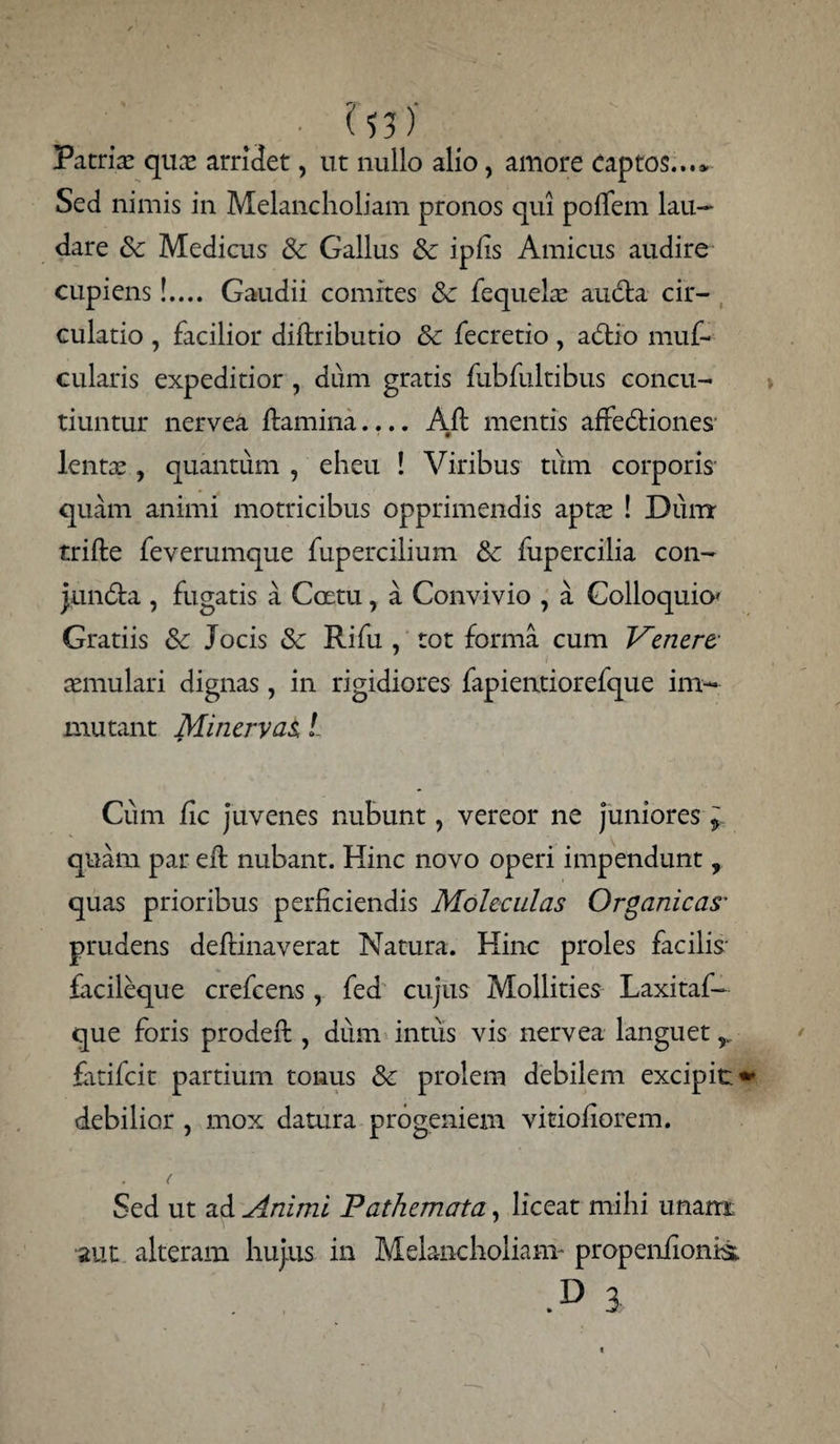 ' ^53)' Patri# qu# arridet, ut nullo alio, amore Captos...* Sed nimis in Melancholiam pronos qui poffem lau¬ dare Sc Medicus & Gallus & iplis Amicus audire cupiens!.... Gaudii comites Sc fequehe aucta cir¬ culatio , facilior diltributio & fecretio , adtio muf- cularis expeditior, dum gratis fubfultibus concu¬ tiuntur nervea ftamina.... Alt mentis affedtiones lent# , quantum , eheu ! Viribus tum corporis quam animi motricibus opprimendis apt# ! Duirr trille feverumque fupercilium & fupercilia con- jundta , fugatis a Coetu, a Convivio , a Colloquio» Gratiis & Jocis & Rifu , tot forma cum J^enere- aemulari dignas, in rigidiores fapientiorefque im¬ mutant Minervae l Cum fic juvenes nubunt, vereor ne juniores ^ quam par elt nubant. Hinc novo operi impendunt, quas prioribus perficiendis Moleculas Organicas’ prudens deflinaverat Natura. Hinc proles facilis- facileque crefcens, fed cujus Mollities Laxitaf- que foris prodeft, dum intus vis nervea languet r fatifcit partium tonus & prolem debilem excipit» debilior , mox datura progeniem vitioliorem. Sed ut ad Animi Pathemata, liceat mihi unam aut alteram hujus in Melancholiam* propenfionis