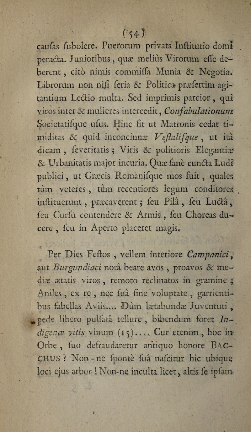 caufas fubolere. Puerorum privata Inftitutio domi peradta. Junioribus, quae melius Virorum e 11 e de¬ berent , cito nimis commilTa Munia 8c Negotia. Librorum non nili feria & Politica praefertim agi¬ tantium Ledtio multa. Sed imprimis parcior , qui viros inter & mulieres intercedit, Confabulationum Societatifque ufus. Hinc fit ut Matronis cedat ti¬ miditas & quid inconcinna: Veftalifque , ut ita dicam , feveritatis ; Viris & politioris Elegantiae £e Urbanitatis major incuria. Quae fane cuncta Ludi publici, ut Graecis E.omanifque mos fuit, quales tum veteres , tum recentiores legum conditores inftituerunt, praecaverent; feu Pila , feu Ludta y feu Curfu contendere & Armis, feu Choreas du¬ cere , feu in Aperto placeret magis. Per Dies Fefios , vellem interiore Campanici, aut Burgundiaci nota beare avos , proavos & me¬ dix aetatis viros , remoto reclinatos in gramine y Aniles, ex re , nec fua fine voluptate , garrienti¬ bus fabellas Aviis.... Dum laetabundae Juventuti y ^pede libero pulfata tellure , bibendum foret In¬ digena? vitis vinum (15Cur etenim , hoc in Orbe , fuo defraudaretur antiquo honore BAC¬ CHUS ? Non-ne lponte fua nafcitur hic ubique loci ejus arbor ! Non-ne inculta licet, altis fe ipfam