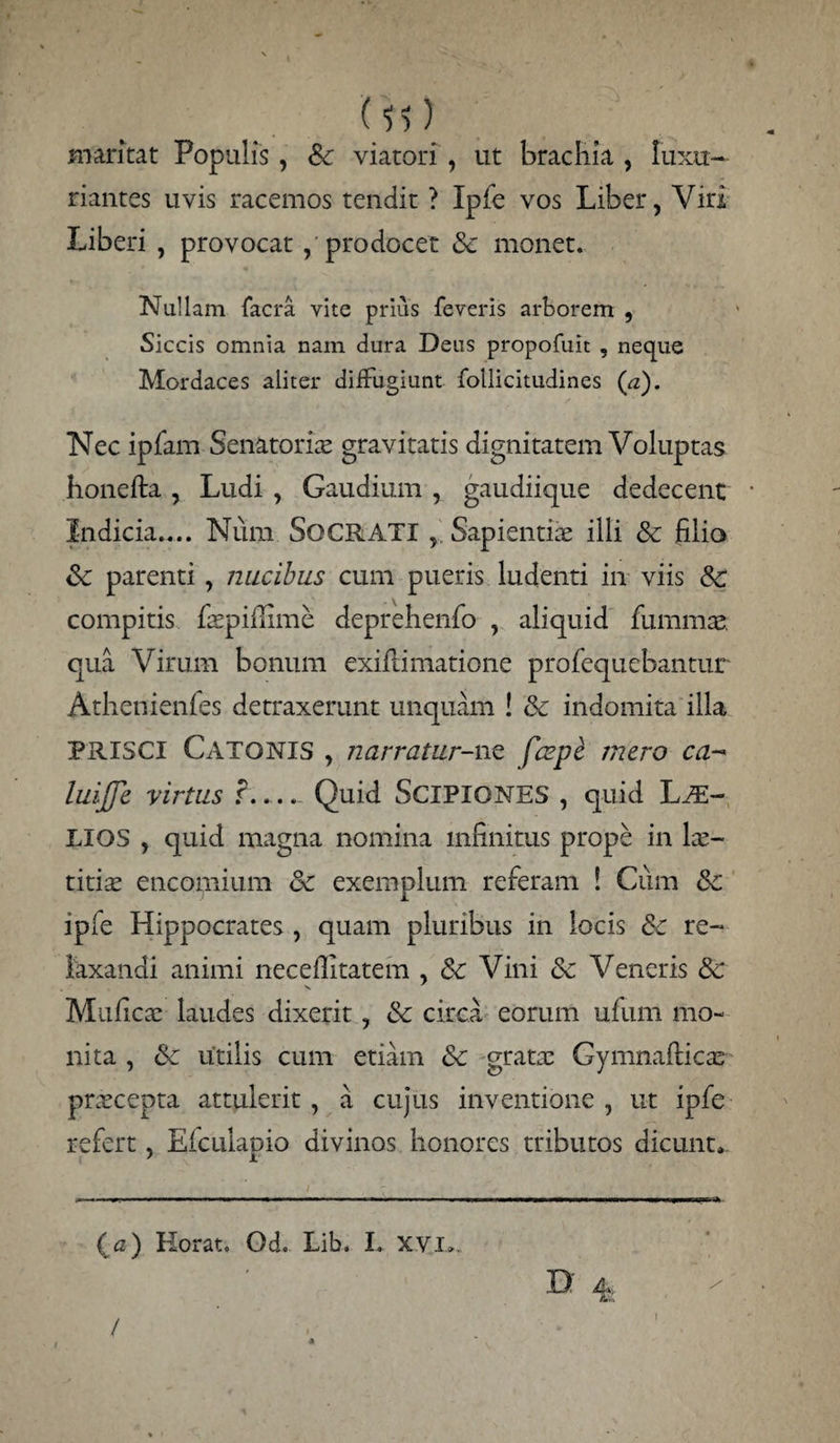 () maritat Populis , Sc viatori , ut brachia , luxu¬ riantes uvis racemos tendit ? Ipfe vos Liber, Viri Liberi , provocat / prodocet & monet. Nullam facra vite prius feveris arborem , Siccis omnia nam dura Dens propofuit , neque Mordaces aliter diffugiunt follicitudines (a). Nec ipfam Senatoria gravitatis dignitatem Voluptas honefta , Ludi , Gaudium , gaudiique dedecent Indicia.... Num SOCRATISapientiae illi Sc filio Sc parenti, nucibus cum pueris ludenti in viis Sc compitis faepiflime deprehenfo , aliquid fu mmae qua Virum bonum exiffimatione profequebantur Athenienies detraxerunt unquam ! Sc indomita illa PRISCI Catonis , narratur-nc fccpc mero ca- lilijje virtus ?_ Quid SCIPIONES , quid IjJE- LIOS , quid magna nomina infinitus prope in lae¬ titiae encomium Sc exemplum referam ! Cum Sc ipfe Hippocrates , quam pluribus in locis Sc re¬ laxandi animi necefiitatem , Sc Vini Sc Veneris Sc Muficae laudes dixerit, Sc circa eorum ufum mo¬ nita , Sc utilis cum etiam Sc gratae Gymnafticae praecepta attulerit , a cujus inventione , ut ipfe refert, Efculapio divinos honores tributos dicunt. (c) Horat. Od. Lib. I. xvi». D 4 I / I