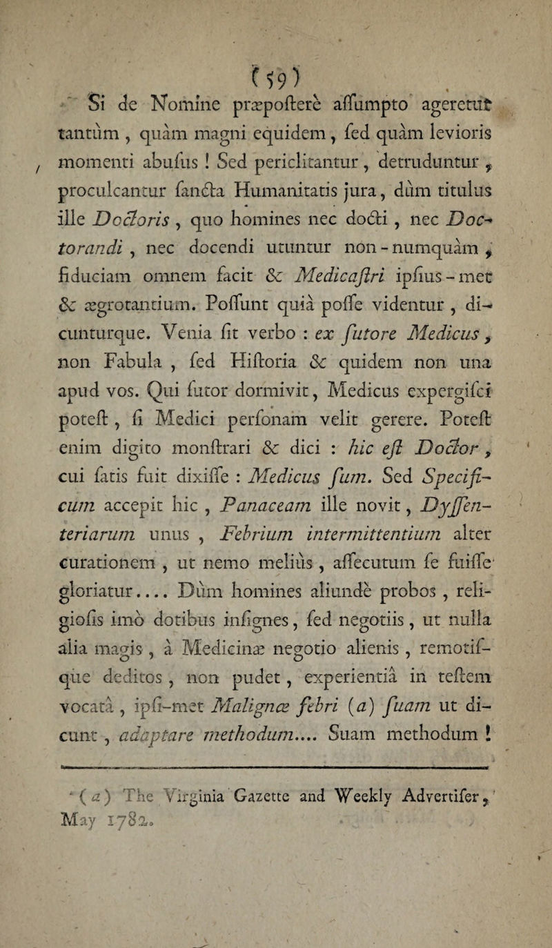 U'9) s ... Si de Nomine pratpoftere alfumpto ageremt tantum , quam magni equidem, fed quam levioris momenti abufus ! Sed periclitantur, detruduntur f proculcantur fandta Humanitatis jura, dum titulus ille Docloris , quo homines nec dodfci , nec Doc-» torandi , nec docendi utuntur non - numquam f fiduciam omnem facit &c Medicajiri ipfius - met aegrotantium. PofTunt quia po(fe videntur , di- cunturque. Venia fit verbo : ex futore Medicus > non Fabula , fed Kiftoria & quidem non una apud vos. Qui lutor dormivit, Medicus expcrgifci • potefi:, fi Medici perfonam velit gerere. Potcft: enim digito monftrari & dici : hic efl Doclor, cui fatis fuit dixilfe : Medicus fum. Sed Specifi¬ cum accepit hic , Panaceam ille novit, Dyfien- teriarum unus , Febrium intermittentium alter curationem , ut nemo melius, affectuum fe fuiffe' gloriatur_Dum homines aliunde probos 7 reli- giofis imb dotibus infignes, fed negotiis, ut nulla alia magis , a Medicina’ negotio alienis, remotil- que deditos , non pudet, experientia in teflem vocata , ipfi-met Malignae febri (a) fiuam ut di¬ cunt , adaptare methodum.... Suam methodum ! * ( a ) The Virginia Gazette and Weekly Advertifer ? May 1782,.