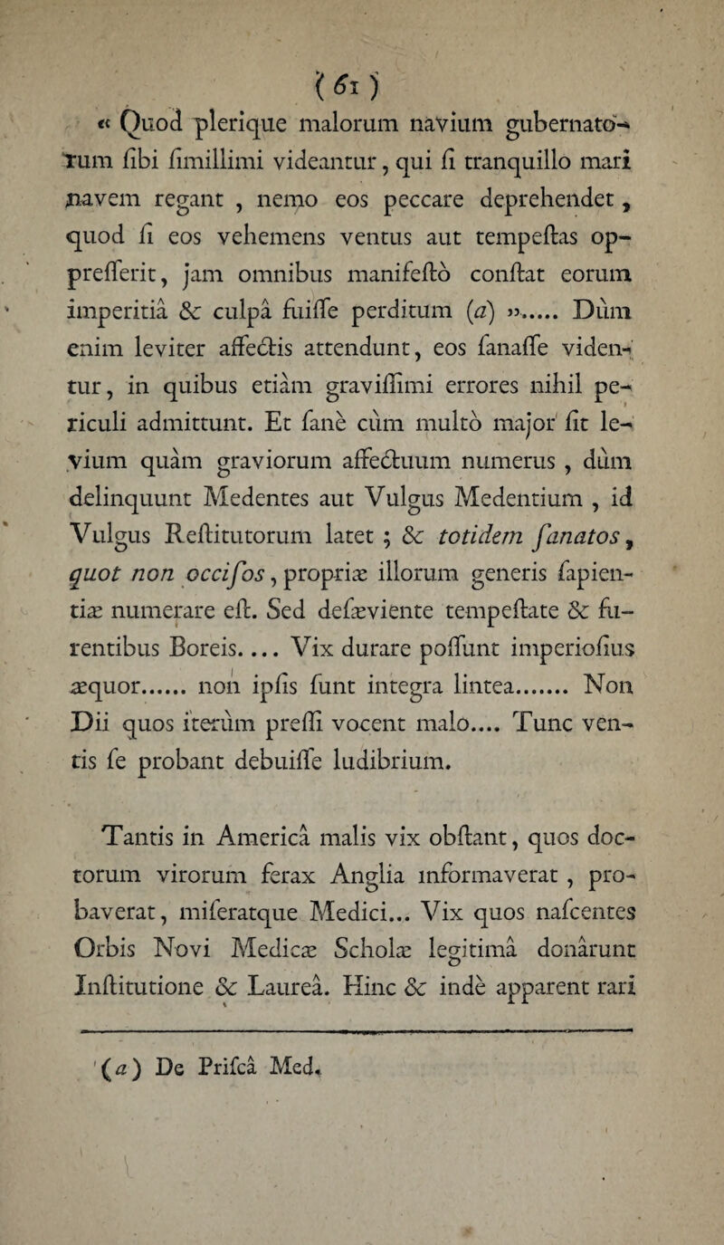 ’(Si) « Quod plerique malorum navium gubernato'-* Tum libi fimillimi videantur, qui fi tranquillo mari navem regant , nemo eos peccare deprehendet, quod fi eos vehemens ventus aut tempeftas op- prefferit, jam omnibus manifefto conftat eorum imperitia Sc culpa fuiffe perditum (a) ». Dum enim leviter affectis attendunt, eos fanaffe viden- tur, in quibus etiam graviflimi errores nihil pe¬ riculi admittunt. Et fane cum multo major fit le¬ vium quam graviorum affectuum numerus , dum delinquunt Medentes aut Vulgus Medendum , id Vulgus Reftitutorum latet ; & totidem fanatos, quot non occifos, proprias illorum generis fapien- tias numerare eft. Sed defaeviente tempeftate & fu¬ rentibus Boreis.... Vix durare poffunt imperiofius asquor. non iplis funt integra lintea. Non Dii quos iterum prefli vocent malo.... Tunc ven¬ tis fe probant debuiffe ludibrium. Tantis in America malis vix obflant, quos doc¬ torum virorum ferax Anglia informaverat , pro¬ baverat, miferatque Medici... Vix quos nafcentes Orbis Novi Medicas Schola: legitima donarunt Inftitutione & Laurea. Hinc & inde apparent rari (#) De Prifca MecL