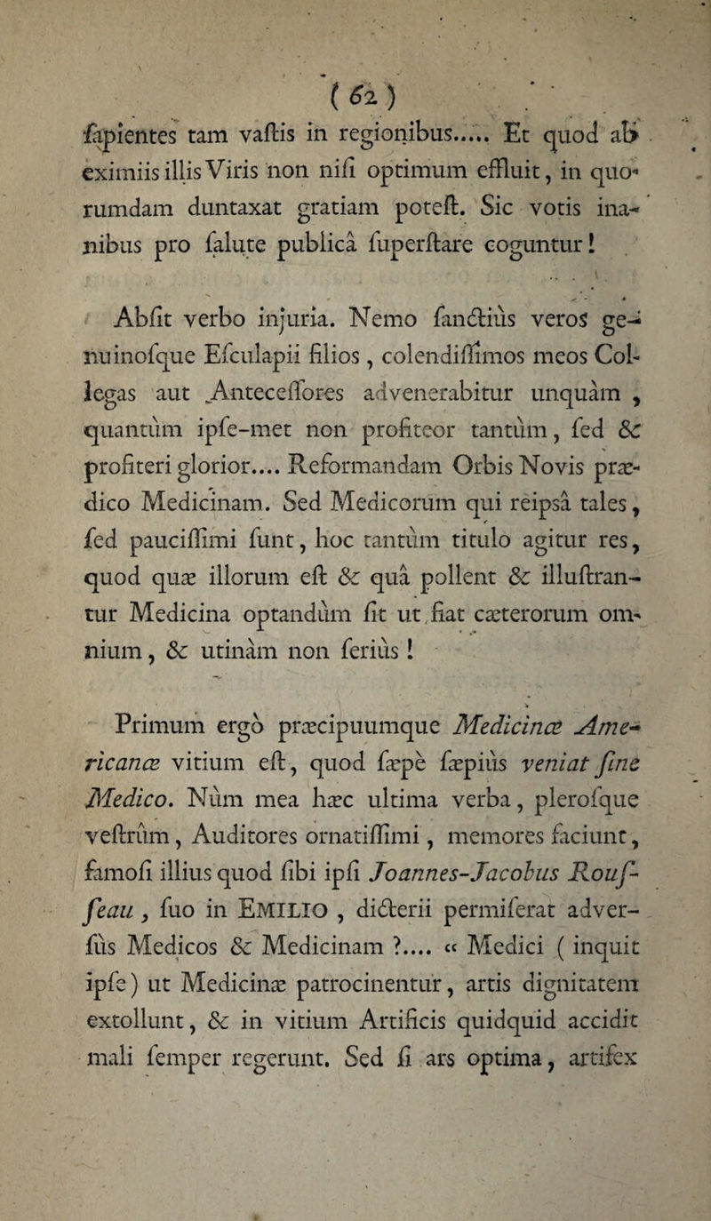 (*i) _ : ■ lapientes tam vaftis in regionibus..... Et quod at> eximiis illis Viris non ni/i optimum effluit, in quo*1 rumdam duntaxat gratiam poteft. Sic votis ina¬ nibus pro falute publica fuperftare coguntur! 0 * - * Ab/it verbo injuria. Nemo fan&ius veros ge¬ nu inofque Efculapii filios, colendifiimos meos Col¬ legas aut Antece/fores advenerabitur unquam , quantum ipfe-met non profiteor tantum, fed 8c profiteri glorior.... Reformandam Orbis Novis prae¬ dico Medicinam. Sed Medicorum qui reipsa tales > fed pauci/limi funt, hoc tantum titulo agitur res, quod quae illorum eft & qua pollent & illuftran- tur Medicina optandum /it ut fiat caeterorum om¬ nium , & utinam non ferius! * Primum ergo praecipuumque Medicina Ame¬ ricanae vitium eft, quod faepe faepius veniat fine Medico. Num mea haec ultima verba, plerofque veftrum, Auditores ornati/limi, memores ficiunt, famoft illius quod /ibi ip/i Joannes-Jacobus Roufi- fieau , fuo in Emimq , didterii permiferat adver- fus Medicos & Medicinam ?.... « Medici ( inquit ipfe) ut Medicinae patrocinentuf, artis dignitatem extollunt, & in vitium Artificis quidquid accidit mali femper regerunt. Sed fi ars optima, artifex