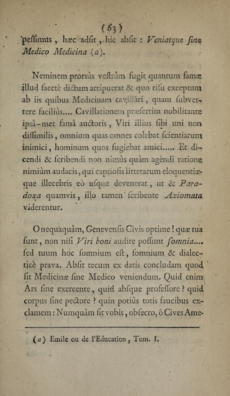 •; ■ (^3) ' pemmiis , haec adfit ,.hic abiit : Veniatque fine Medico Medicina (a). Neminem prorsus veftmm fugit quantum famae illud facete didum arripuerat & quo rifu exceptum ah iis quibus Medicinam cavillari quam lubver* tere facilius.... Cavillationem prasfertim nobilitante ipsa-met fama au doris, Viri illius fibi uni non didimilis, omnium quas omnes colebat fcientiarum inimici, hominum quos fugiebat amici. Et di¬ cendi Sc feribendi non nimus quam agendi ratione nimium audacis, qui captiolis litterarum eloquentias- que illecebris eo ufque devenerat, ut de Para¬ doxa quamvis, illo tamen ’ feribente Axiomata viderentur. O nequaquam, Genevenlis Civis optime! qu^ tua funt, non nili Viri boni audire poliunt fomnia.... fed tuum hoc fomnium effc, fomnium & dialec¬ tice prava. Abiit tecum ex datis concludam quod fit Medicinas line Medico veniendum. Quid enim Ars fine exercente, quid ablque profeffore ? quid corpus line pedore ? quin potius totis faucibus ex¬ clamem : Numquam lit vobis, obfecro, b Cives Ame-