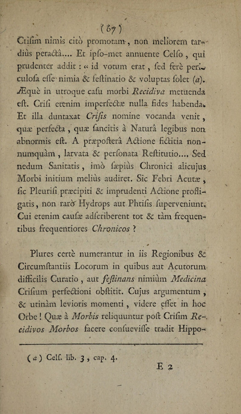 W ■ ; ' Ci:iiim nimis cito promotam, non meliorem tar¬ dius pera&a.... Et ipfo-mct annuente Celfo , qui prudenter addit : « id votum erat , fed fere periw culofa efie' nimia & feilinatio tk voluptas folet (a), ./Eque in utroque cafu morbi Recidiva metuenda eft. Crifi etenim imperfedlae nulla fides habenda* Et illa duntaxat Crifis nomine vocanda venit, qua: perfebta , quae fancitis a Natura legibus non abnormis eft. A praspoftera Adtione fidlitia non¬ numquam , larvata & perfonata Reftitutio.... Sed nedum Sanitatis, imb faepiiis Chronici alicujus Morbi initium melius audiret. Sic Febri Acutae y fic Pleurift.praecipiti & imprudenti Adtione prodi¬ gatis , non rarA Hydrops aut Phtifis mperveniunt» Cui etenim caufae adferiberent tot Sc tam frequen¬ tibus frequentiores Chronicos ? Plures certe numerantur in iis Regionibus Sc Circumflandis Locorum in quibus aut Acutorum difficilis Curatio , aut fe fanans nimium Medicina Crifium perfedtioni obftitit. Cujus argumentum , &; utinam levioris momenti, videre effiet in hoc Orbe ! Quae a Morbis reliquuntur poft Crifim Re-, cidivos Morbos facere confueviffie tradit Hippo- . r \ ( a ) Celf. lib. 3 , cap. 4. . ■ y E 2 T