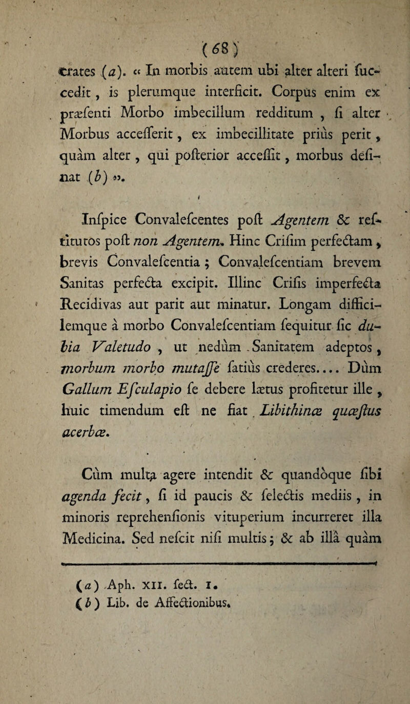 crates (a). ««In morbis autem ubi alter alteri fuc- cedit, is plerumque interficit. Corpus enim ex prafenti Morbo imbecillum redditum , fi alter ■, Morbus accefferit, ex imbecillitate prius perit, quam alter , qui pofterior accefilt, morbus deli¬ nat (b) I Infpice Convalefcentes pofl Agentem Sc rei- titutos pofl: non Agentem. Hinc Crifim perfedlam * brevis Convalefcentia; Convalelcentiam brevem Sanitas perfe&a excipit. Illinc Crifis imperfecta Recidivas aut parit aut minatur. Longam diflici- lemque a morbo Convalefcentiam fequitur fic dua¬ lia Valetudo , ut nedum . Sanitatem adeptos , morbum morbo mutajje latius crederes.... Dum Gallum Efculapio fe debere Htus profitetur ille , huic timendum efl ne fiat. Libithince quaeflus acerbae. Cum mult£ agere intendit 6c quandoque fibi agenda fecit, fi id paucis & feledtis mediis , in minoris reprehenfionis vituperium incurreret illa Medicina. Sed nefeit nili multis ; & ab illa quam (a) .Aph. XII. fed. I. ( b ) Lib. de AfFedionibus* (