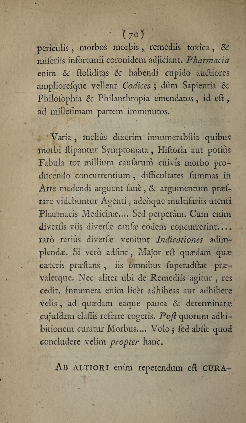 ' '(7°)' periculis, morbos morbis, remediis toxica , Sc mifcriis infortunii coronidem adjiciant. Pharmacia enim Sc ftoliditas Sc habendi cupido au&iores ampliorefque vellent Codices ; dum Sapientia Sc Philofophia Sc Philanthropia emendatos, id eft , ad millefimam partem imminutos. Varia, melius dixerim innumerabilia quibus morbi Pipantur Symptomata , Hiftoria aut potius Fabula tot millium caularum cuivis morbo pro¬ ducendo concurrentium , difhcultates fumrnas in Arte medendi arguent fane, Sc argumentum prad- tare videbuntur Agenti, adeoque multifariis utenti Pharmacis Medicinas.... Sed perperam. Cum enim diverlis viis diverfae caufae eodem concurrerint.... * .raro rarius diverfae veniunt Indicationes 'adim¬ plendas. Si vero adfint, Major eft quaedam quae ceteris praeftans , iis omnibus fuperadflat prae- valetque. Nec aliter ubi de Remediis agitur , res cedit. Innumera enim licet adhibeas aut adhibere velis , ad quaedam eaque pauca Sc determinatae cujufdam claffis referre cogeris. Poft quorum adhi¬ bitionem curatur Morbus.... Volo; fed abht' quod concludere velim propter hanc, . Ab altigri enim repetendum eft CURA-