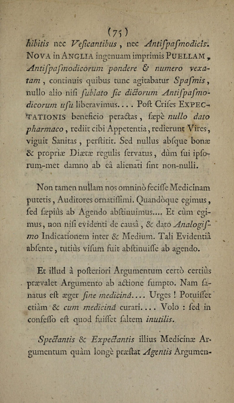 ; . (7)) _ , . hlbitis nec V°efx antibus , nec Antifp afmodicis» Nova in Anglia ingenuam imprimis PUELLAM r Antifpafmodicorum pondere & numero vexa¬ tam , continuis quibus tunc agitabatur Spafmis, nullo alio nili fublato Jic dictorum Antifpafmo¬ dicorum ufu liberavimus... . Poft Crifes Ex'PE CI¬ TATIONIS beneficio peradtas , faepe nullo dato pharmaco , rediit cibi Appetentia, redierunt Vires, viguit Sanitas , perftitit. Sed nullus abfque bonae propria Diaeta? regulis fervatus, dum fui ipfo- rum-met damno ab ea alienati fint non-nulli. / .. ' • * • - > - ' X * ' •* m Non tamen nullam nos omnino feciffe Medicinam putetis, Auditores ornatiflimi. Quandoque egimus, fed Pepius ab Agendo abitinuimus.... Et cum egi¬ mus , non nifi evidenti de causa , & dato Analogif mo Indicationem inter &c Medium. Tali Evidentia abfente, tutius vifum fliit abftinuifTe ab agendo. Et illud a pofteriori Argumentum certo certius praevalet Argumento ab asione fumpto. Nam fa- natus eft aeger fine medicina.... Urges ! PotuilTec etiam & cum medicind curari.... Volo : fed in confeflb eft quod fuiffet filtem inutilis. Speclantis Sc Expecbantis illius Medicinae Ar¬ gumentum quam longe praeflat Agentis Argumen-