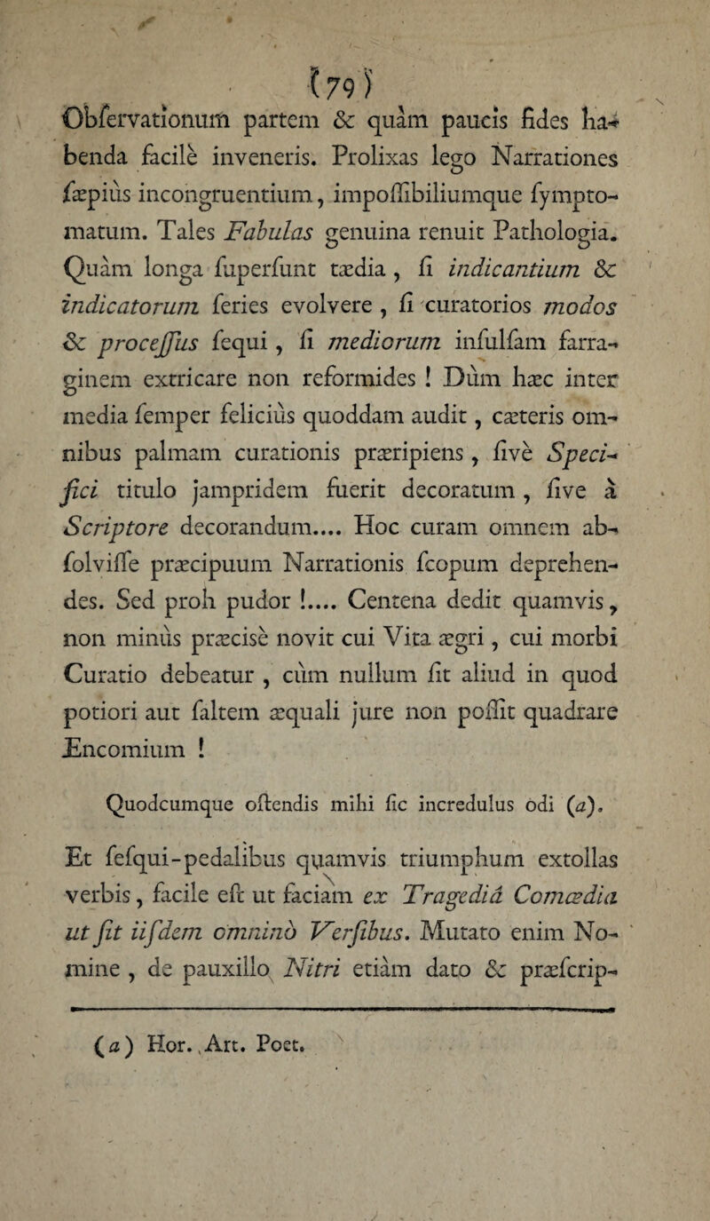 179} Obfervationum partem & quam paucis fides ha-- benda facile inveneris. Prolixas les;o Narrationes fepius incongruentium, impoflibiliumque fympto- matum. Tales Fabulas genuina renuit Pathologia. Quam longa fuperfunt taedia , fi indicantium & indicatorum feries evolvere , fi curatorios modos Sc procejjhs fequi, fi mediorum infulfam farra¬ ginem extricare non reformides ! Dum liaec inter media femper felicius quoddam audit, caeteris om¬ nibus palmam curationis praeripiens, live Speci* jici titulo jampridem fuerit decoratum , five a Scriptore decorandum.... Hoc curam omnem ab- folvifie praecipuum Narrationis fcopum deprehen¬ des. Sed proh pudor !.... Centena dedit quamvis, non minus praecise novit cui Vita aegri, cui morbi Curatio debeatur , cum nullum fit aliud in quod potiori aut faltem aequali jure non pofiit quadrare Encomium ! Quodcumque ofiendis milii (ic incredulus odi (a). Et fefqui-pedalibus quamvis triumphum extollas verbis, facile e fi ut faciam ex Tragcdid Comes dia ut jit iifdem omnino Ferfibus. Mutato enim No¬ mine , de pauxillo Nitri etiam dato & praeferip- ( a ) Hor., Art. Poet.