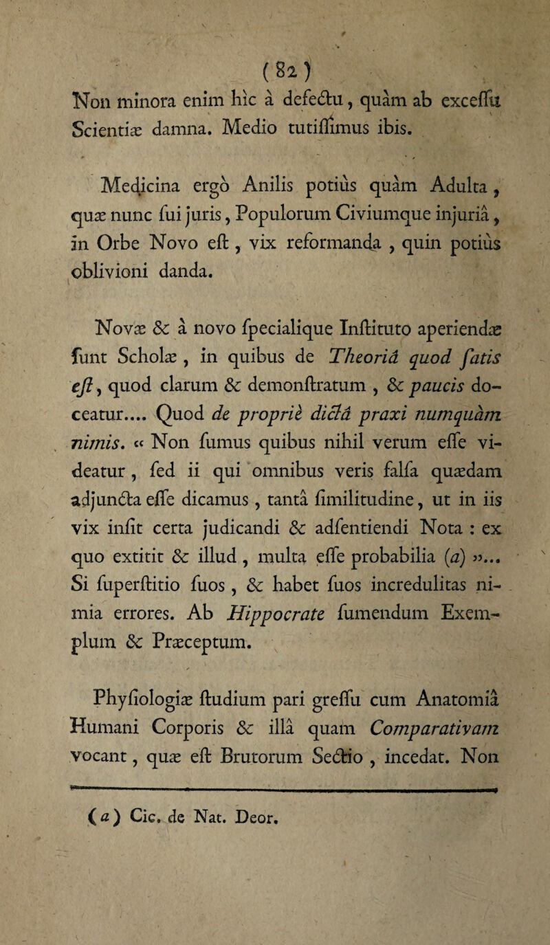 , {21) Non minora enim hic a defe&u, quam ab exceffu Scientiae damna. Medio tutiflimus ibis. Medicina ergo Anilis potius quam Adulta, quae nunc fui juris, Populorum Civiumque injuria, in Orbe Novo eft , vix reformantia , quin potius oblivioni danda. Novae dc a novo fpecialique Inilituto aperienda funt Scholae , in quibus de Theorid quod fatis eji, quod clarum & demonftratum , & paucis do¬ ceatur.... Quod dc proprii dicld praxi numquam nimis. « Non fumus quibus nihil verum effe vi¬ deatur , fed ii qui omnibus veris falfa quaedam adjunda effe dicamus, tanta fimilitudine, ut in iis vix iniit certa judicandi dc adfentiendi Nota : ex quo extitit dc illud , multa eife probabilia (a) »... Si fuperftitio fuos, dc habet fuos incredulitas ni¬ mia errores. Ab Hippocrate fumendum Exem¬ plum dc Praeceptum. Phyiiologiae ftudium pari greffu cum Anatomia Humani Corporis dc illa quam Comparativam vocant, quae eft Brutorum Se&io , incedat. Non (a) Cic, de Nat. Deor.