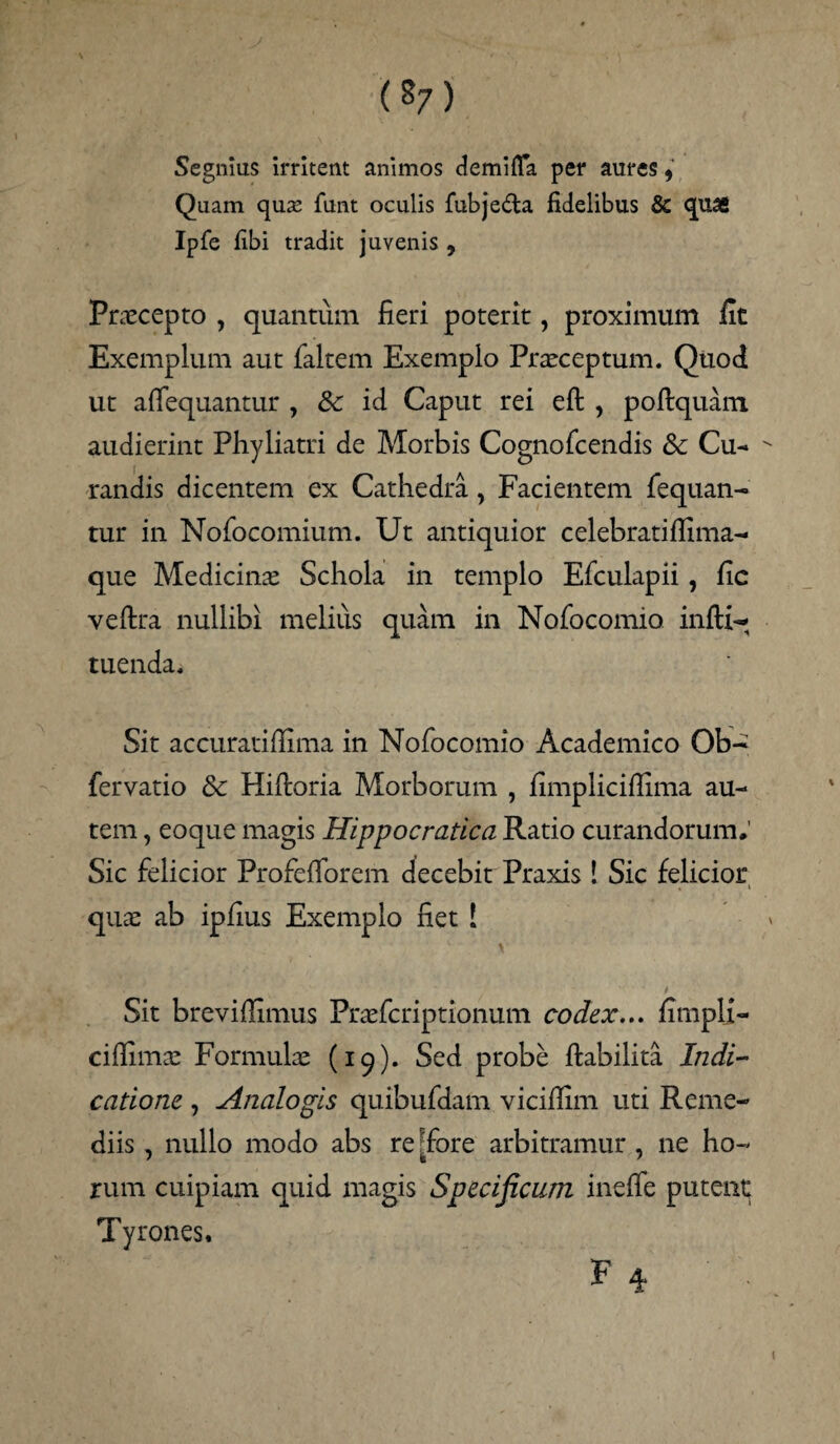 Segnius irritent animos demiffa per aures, Quam quse funt oculis fubje&a fidelibus & quas Ipfe fibi tradit juvenis , Praecepto , quantum fieri poterit, proximum fit Exemplum aut faltem Exemplo Praeceptum. Quod ut afiequantur , 8c id Caput rei eft , poftquam audierint Phyliatri de Morbis Cognofcendis & Cu¬ randis dicentem ex Cathedra , Facientem fequan- tur in Nofocomium. Ut antiquior celebratifiima- que Medicinae Schola in templo Efculapii, fic veftra nullibi melius quam in Nofocomio infti*- tuenda. Sit accuratifiima in Nofocomio Academico Ob- fervatio & Hifioria Morborum , fimpliciflima au¬ tem , eoque magis Hippocratica Ratio curandorum. Sic felicior Profefiforem decebit Praxis ! Sic felicior , i quae ab ipfius Exemplo fiet ! Sit brevifilmus Praefcriptionum codex... fimpli- cifiimae Formulae (19). Sed probe ftabilita Indi¬ catione , Analogis quibufdam viciffim uti Reme¬ diis , nullo modo abs re ^fore arbitramur , ne ho¬ rum cuipiam quid magis Specificum ineffe putent Tyrones.