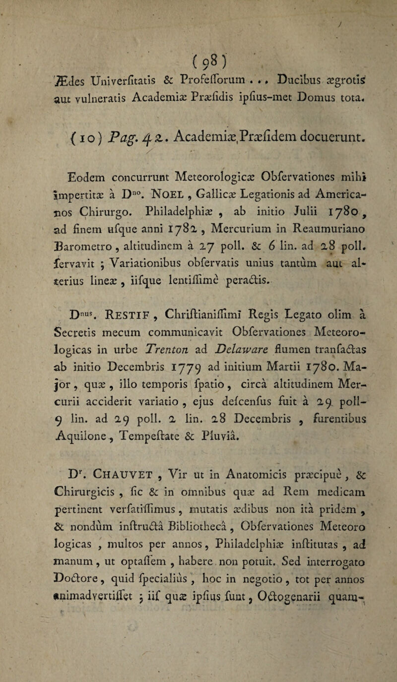 (98) TEdes Univerfitatis & ProfefTorum . ., Ducibus segrotis aut vulneratis Academia; Praelidis ipfius-met Domus tota. (io) Pag. /fz. Academiae, Praefidemdocuerunt. Eodem concurrunt Meteorologica; Obfervationes mihi impertita; a Dno. NoEL , Gallica; Legationis ad America¬ nos Chirurgo. Philadelphia; , ab initio Julii 1780, ad finem ufque anni 1782 , Mercurium in Reaumuriano Barometro , altitudinem a 27 poli. & 6 lin. ad 28 poli, fervavit ; Variationibus obfervatis unius tantum aut al¬ terius linea;, iifque lentiflime pera&is. Dnus. RestiF , Chriftianifliml Regis Legato olim a Secretis mecum communicavit Obfervationes Meteoro- logicas in urbe Trenton ad Delaware flumen tranfa&as ab initio Decembris 1779 ad initium Martii 1780. Ma¬ jor , qua; , illo temporis fpatio, circa altitudinem Mer¬ curii acciderit variatio , ejus defcenfus fuit a 29 poll- 9 lin. ad 29 poli. 2 lin. 28 Decembris , furentibus Aquilone, Tempeflate & Pluvia. Dr. CHAUVET , Vir ut in Anatomicis praecipue, & Chirurgicis , fic & in omnibus qua; ad Rem medicam pertinent verfatiftimus, mutatis a;dibus non ita pridem 9 & nondum inftruda Bibliotheca , Obfervationes Meteoro logicas , multos per annos, Philadelphia; infimitas , ad manum, ut optafiem , habere non potuit. Sed interrogato Doftore , quid fpecialius , hoc in negotio , tot per annos «nimadvertiffet j iif qus ipfius funt, Odogenarii quam-
