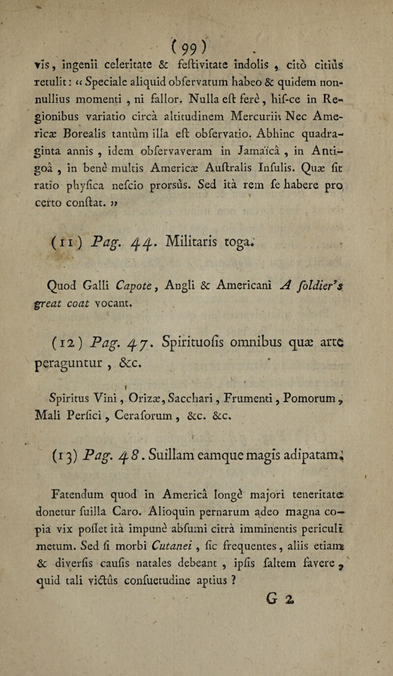 vis, ingenii celeritate & feftivitate indolis , cito citius retulit: « Speciale aliquid obfervatum habeo & quidem non¬ nullius momenti , ni fallor. Nulla eft: fere, hif-ce in Re¬ gionibus variatio circa altitudinem Mercurii*. Nec Ame¬ rica; Borealis tantum illa eft obfervatio. Abhinc quadra¬ ginta annis , idem obfervaveram in Jamafca , in Anti- goa , in bene multis America; Auflralis Infulis. Quae fit ratio phy fica nefeio prorsus. Sed ita rem fe habere pro. certo conflat. ;> (ii) Pag. 44. Militaris toga; Quod Galli Capote, Angli &: Americani A foldier’s great coat vocant. (12) Pag. 47. Spirituofis omnibus quas arte peraguntur , 8cc. 1 , , 1 Spiritus Vini, Orizae, Sacchari, Frumenti, Pomorum „ Mali Perfici , Ceraforum, &c. &c. /■ *. i (13) Pag. 4 8. Suillam eam que magis adipatam; Fatendum quod in America Iongd majori teneritate donetur fuilla Caro. Alioquin pernarum adeo magna co¬ pia vix pollet ita impune abfumi citra imminentis periculi metum. Sed fi morbi Cutanei , fic frequentes, aliis etiairt & diverfis caulis natales debeant , ipfis faltem favere 9 quid tali vi&us confuetudine aptius ? G 2>