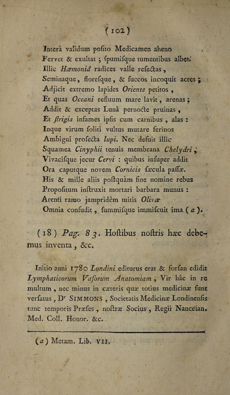 Intera validum pofito Medicamen aheno Fervet & exultat ; fpumifque tumentibus albet* Illic Hizmonid radices valle refe&as , Seminaque, florefque, & fuccos incoquit acres j Adjicit extremo lapides Oriente petitos , Et quas Oceani refiuum mare lavit, arenas ; Addit & exceptas Luna pernofte pruinas , Et firigis infames ipfis cum carnibus , alas : Inque virum foliti vultus mutare ferinos Ambigui profeda lupi. Nec defuit illic Squamea Cinyphii tenuis membrana Chelydri y Vivacifque jecur Cervi : quibus infuper addit Ora caputque novem Cornicis faecula palfse. His & mille aliis poftquam fine nomine rebus Propofitum inftruxit mortari barbara munus : Arenti ramo jampridem mitis Olivae Omnia confudit, fummifque immifcuit ima ( a )* (18 ) Pag. 8 3. Hoflibus noftris hasc debe¬ mus inventa ? &:c. Initio anni 1780 Londini editurus erat Sc forfan edidit Lymphaticorum Vaforum Anatomiam , Vir hac in re multum , nec minus in caeteris qua? totius medicinae fune verfatus , Dr SlMMONS , Societatis Medicina? Londinenfis tunc temporis Prsefes , noflra? Socius , Regii Nanceian* Med. Coli. Honor. &c. (a) Metam. Lib. VII,