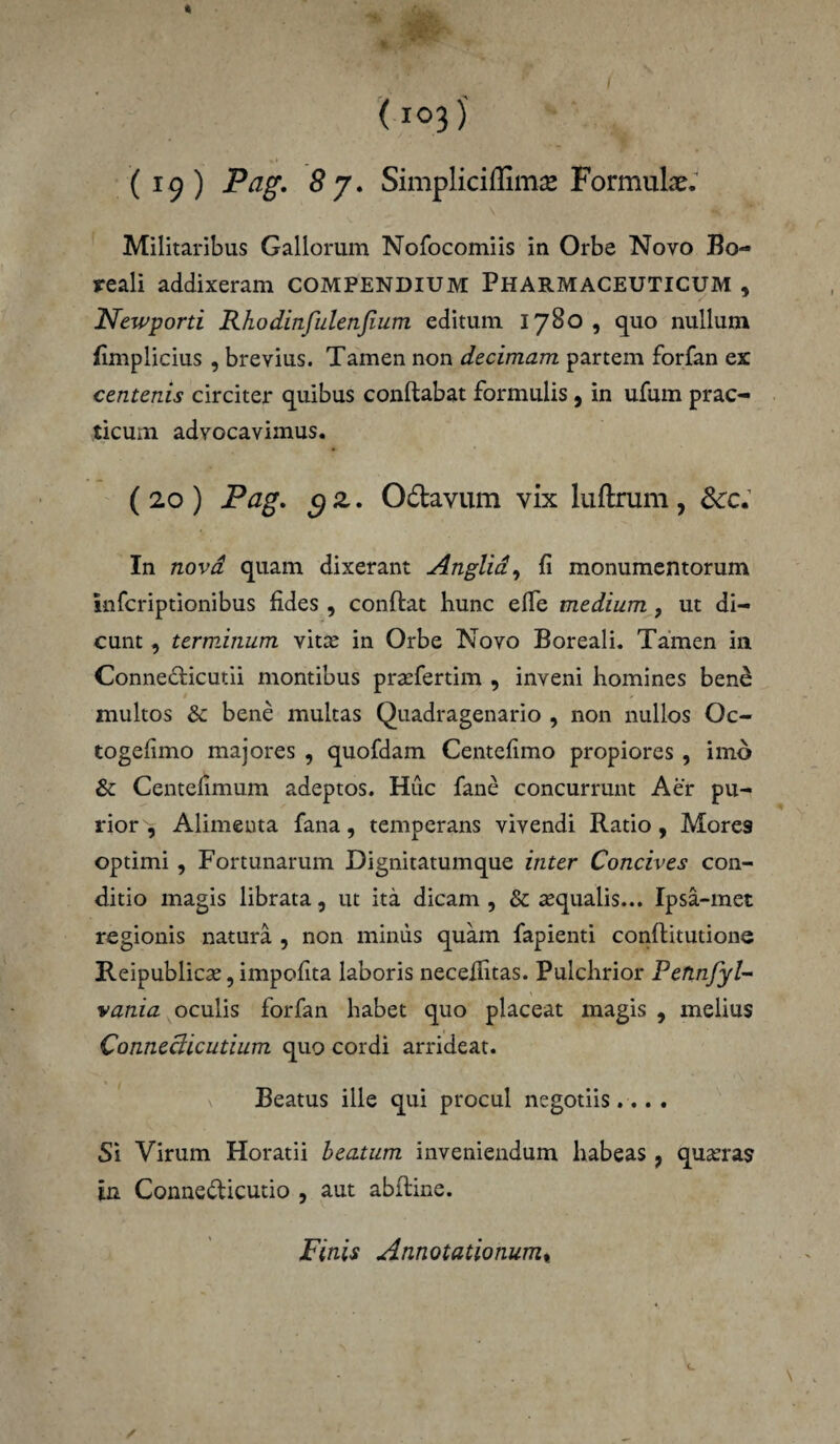 Militaribus Gallorum Nofocomiis in Orbe Novo Bo- reali addixeram COMPENDIUM PHARMACEUTICUM , JSfewporti Rhodinfulenfium editum 1780 , quo nullum fimplicius , brevius. Tamen non decimam partem forfan ex centenis circiter quibus conflabat formulis , in ufum prac- ticum advocavimus. ( 20 ) Pag. c/ z. O&avum vix luftrum , <kc. In novd quam dixerant Anglid, fi monumentorum infcriptionibus fides , conflat hunc effe medium, ut di¬ cunt , terminum vitee in Orbe Novo Boreali. Tamen in Connedlicutii montibus preefertim , inveni homines ben& multos & bene multas Quadragenario , non nullos Oc- togefimo majores , quofdam Centefimo propiores , imo & Centefimum adeptos. Huc fane concurrunt Aer pu¬ rior , Alimenta fana, temperans vivendi Ratio, More9 optimi , Fortunarum Dignitatumque inter Concives con¬ ditio magis librata, ut ita dicam , & aequalis... Ipsa-met regionis natura , non minus quam fapienti conflitutione Reipublicse, impofita laboris necelfitas. Pulchrior Pefinfyl- vania oculis forfan habet quo placeat magis , melius Conneclicutium quo cordi arrideat. Beatus ille qui procul negotiis.... Si Virum Horatii beatum inveniendum habeas 7 qu&’ras in Conne&icutio , aut abfline. Finis Annotationum«