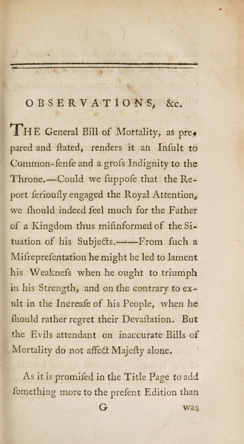 OBSERVATIONS, &c. General Bill of Mortality, a§ pre* pared and ftated, renders it an Infult to Common-fenfe and a grofs Indignity to the Throne.—Could we fuppofe that the Re¬ port feriotifly engaged the Royal Attention^ we fhould indeed feel much for the Father of a Kingdom thus milinformed of the Si¬ tuation of his Subjects.——From fuch a Mifreprefentation he might be led to lament his Weaknefs when he ought to triumph in his Strength* and on the contrary to ex¬ ult in the Increafe of his People, when he fhould rather regret their Devaluation. But the Evils attendant on inaccurate Bills of Mortality do not affeft Majefty alone. As it is promifed in the Title Page to add fomething more to the prefent Edition than G was