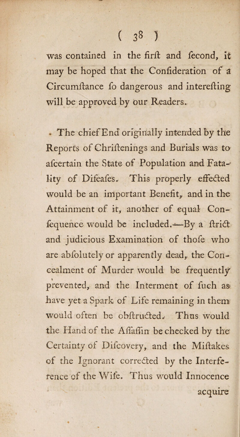 was contained in the firft and fecond, it may be hoped that the Confideration of a Circumftance fo dangerous and interefting will be approved by our Readers, t - The chief End originally intended by the Reports of Chriftenings and Burials was to afcertain the State of Population and Fata-' lity of Difeafes. This properly effected would be an important Benefit^ and in the Attainment of it, another of equal Con- fequence would be included.—By a ftrid; and judicious Examination of thofe who are abfolutelyor apparently deadr the Con¬ cealment of Murder would be frequently prevented, and the Interment of fuch as* have yet a Spark of Life remaining in them would often be obftrudted^ Thus would the Hand of the Aflaffin be checked by the Certainty of Difcovery, and the Miflakes of the Ignorant corrected by the Interfe¬ rence of the Wife. Thus would Innocence * acquire