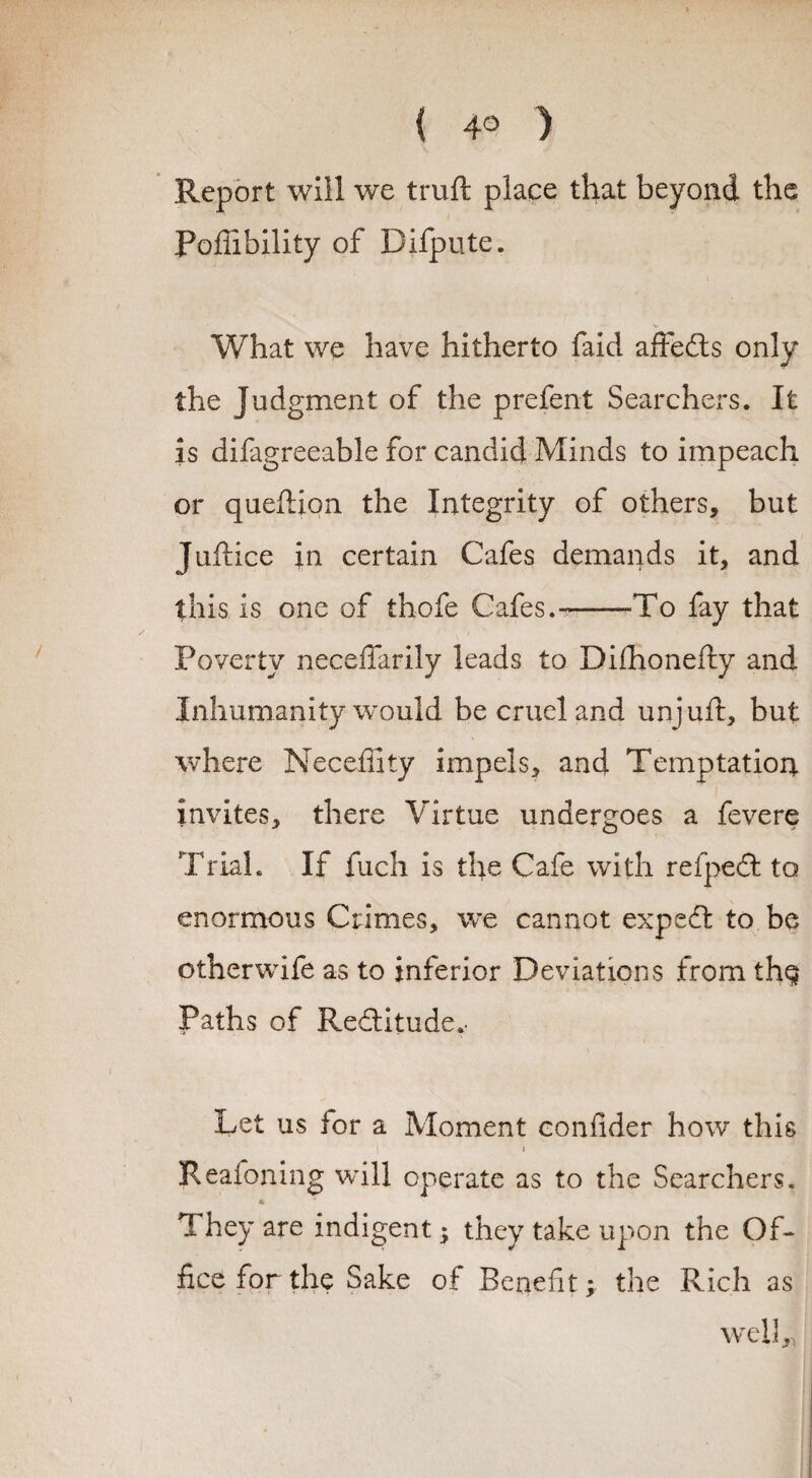 Report will we truft place that beyond the Pofiibility of Difpute. What we have hitherto faid affedts only the Judgment of the prefent Searchers. It is difagreeable for candid Minds to impeach or queftion the Integrity of others, but Juftice in certain Cafes demands it, and this is one of thofe Cafes.---To fay that Poverty neceffarily leads to Difhonefty and Inhumanity would be cruel and unjuft, but where Necefiity impels, and Temptation invites, there Virtue undergoes a fevere Trial. If fuch is the Cafe with refpedt to enormous Crimes, we cannot expedfc to be otherwife as to inferior Deviations from th$ Paths of Redtitude.' Let us for a Moment confider how this i * Reafoning will operate as to the Searchers. 1 hey are indigent $ they take upon the OR fice for the Sake of Benefit > the Rich as well,,