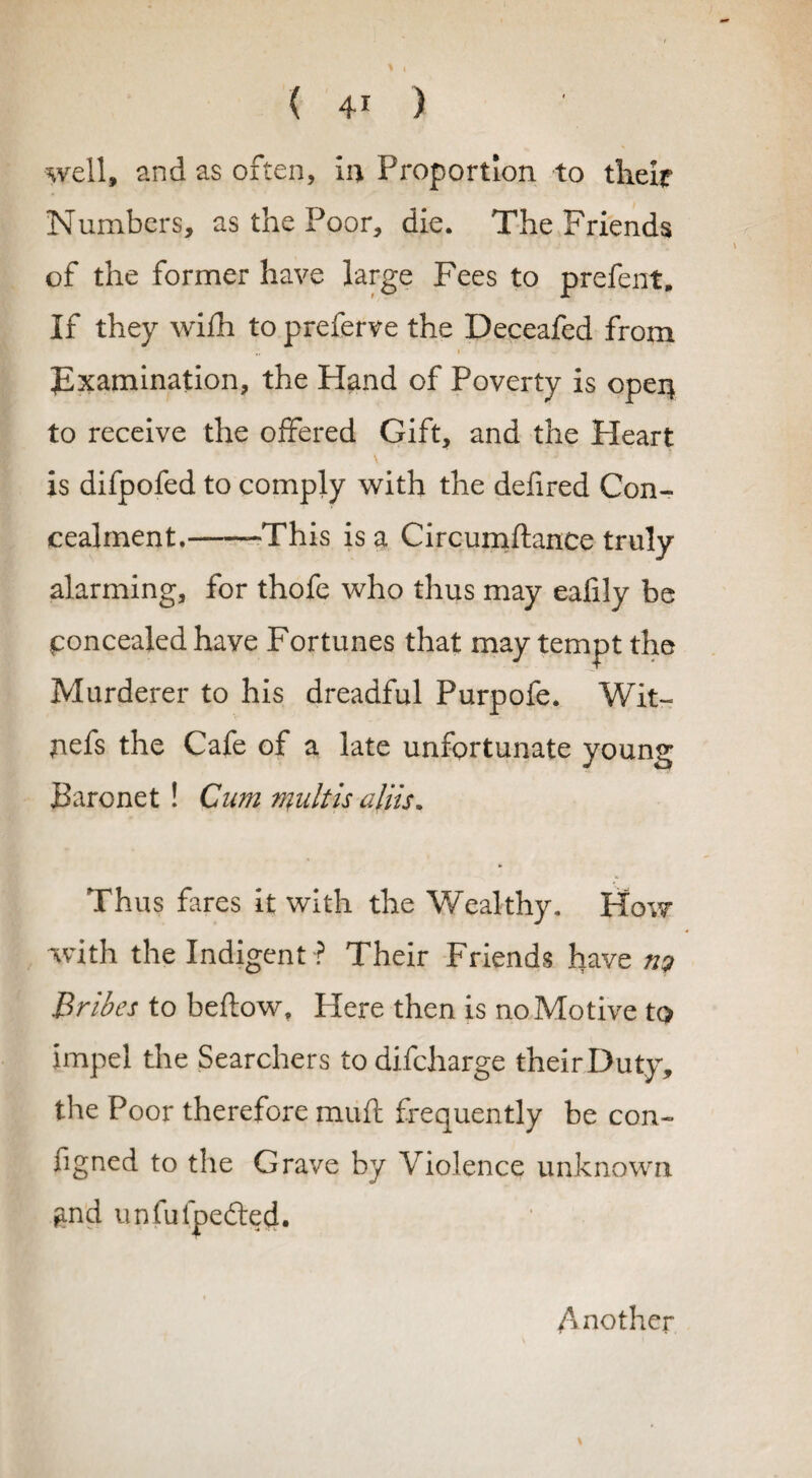 well, and as often, in Proportion to their Numbers, as the Poor, die. The Friends of the former have large Fees to prefent. If they wifh to preferve the Deceafed from .. >  Examination, the Hand of Poverty is open to receive the offered Gift, and the Heart is difpofed to comply with the defired Con¬ cealment.--This is a Circumftance truly alarming, for thofe who thus may eafily be concealed have Fortunes that may tempt the Murderer to his dreadful Purpofe. Wit- nefs the Cafe of a late unfortunate young Baronet ! Cum mult is aliis* Thus fares it with the Wealthy. How with the Indigent ? Their Friends have n? Bribes to beftow. Here then is no Motive to impel the Searchers to difcharge their Duty, the Poor therefore muft frequently be con- figned to the Grave by Violence unknown ^nd unfufpefted. Another