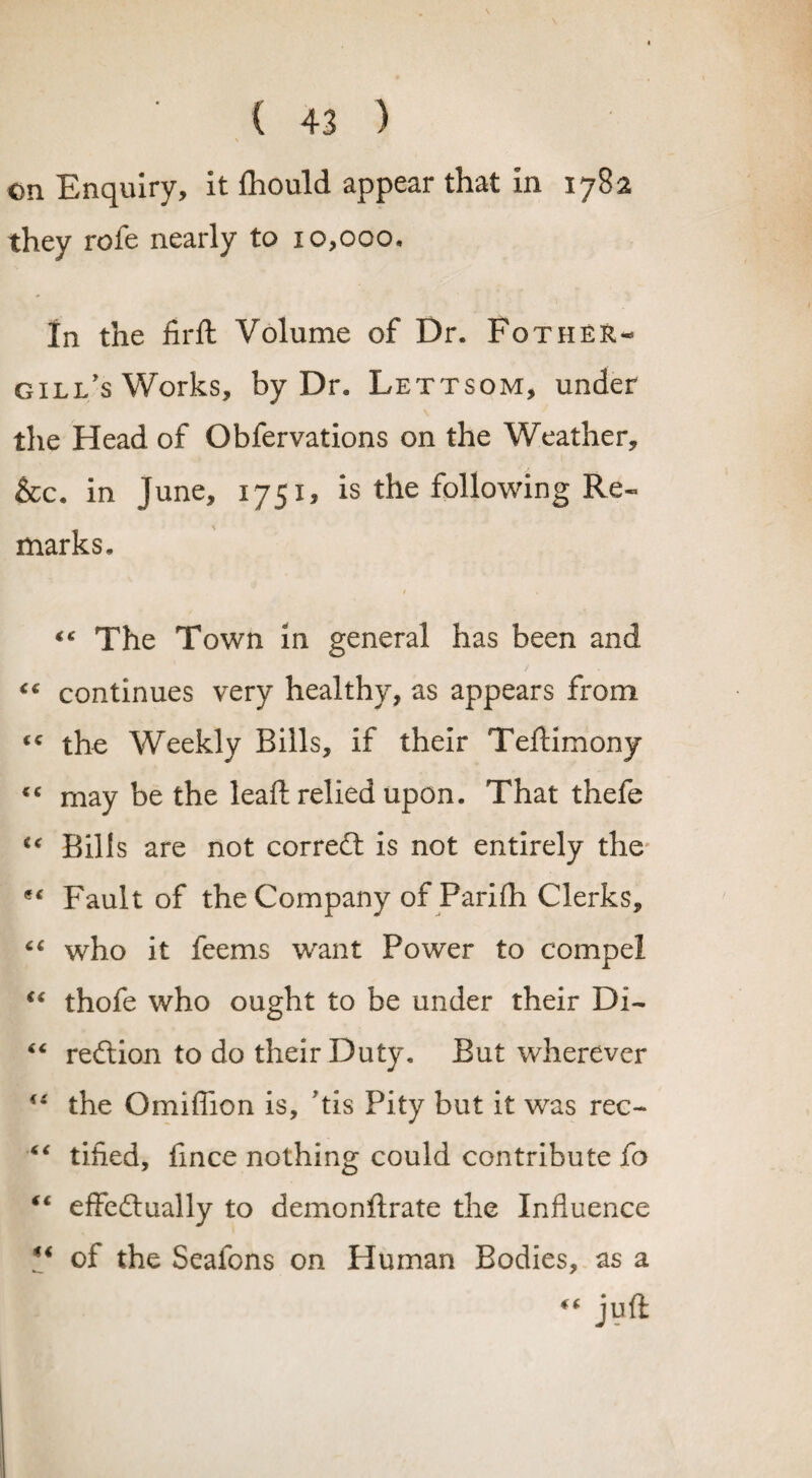 on Enquiry, it ftiould appear that in 1782 they rofe nearly to 10,000, In the firft Volume of Dr. Fotheir- gill’s Works, by Dr. Lettsom, under the Head of Obfervations on the Weather, &c. in June, 1751, is the following Re¬ marks. $ *s The Town in general has been and continues very healthy, as appears from cc the Weekly Bills, if their Teftimony “ may be the lead; relied upon. That thefe “ Bills are not corredt is not entirely the Fault of the Company of Parifh Clerks, “ who it feems want Power to compel “ thofe who ought to be under their Di- “ redtion to do their Duty. But wherever “ the Omiffion is, ’tis Pity but it was rec- “ tided, fince nothing could contribute fo “ effedlually to demonftrate the Influence ** of the Seafons on Human Bodies, as a “ juft