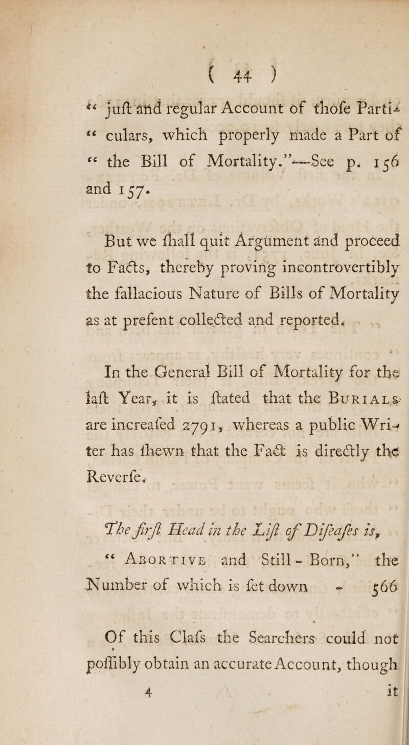 juft attd regular Account of thofe PartU s‘ culars, which properly made a Part of “ the Bill of Mortality.”—See p. 156 and 157. » But we mall quit Argument and proceed to Fads, thereby proving ineontrovertibly the fallacious Nature of Bills of Mortality as at prefent colleded and reported. In the General Bill of Mortality for the laid Year, it is Hated that the Burials are increafed 2791, whereas a public WrN ter has Ihewn that the Fad: is diredly the Reverfe. T/je firjl. Head in the Lift of Difteafes is, “ Abortive and Still-Born/' the Number of which is fet down - 566 > « * Of this Clafs the Searchers could not poffibly obtain an accurate Account, though 4 it